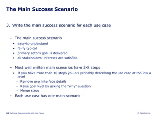 The Main Success Scenario 3. Write the main success scenario for each use case The main success scenario easy-to-understand  fairly typical  primary actor's goal is delivered all stakeholders' interests are satisfied Most well written main scenarios have 3-8 steps If you have more than 10 steps you are probably describing the use case at too low a level Remove user interface details Raise goal level by asking the “why” question Merge steps Each use case has one main scenario 