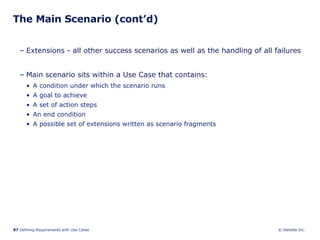 The Main Scenario (cont’d) Extensions - all other success scenarios as well as the handling of all failures Main scenario sits within a Use Case that contains: A condition under which the scenario runs  A goal to achieve A set of action steps An end condition A possible set of extensions written as scenario fragments 