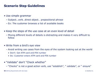 Scenario Step Guidelines Use simple grammar Subject…verb…direct object… prepositional phrase Ex: The customer browses a list of available books Keep the steps of the use case at an even level of detail Mixing different levels of details is distracting and makes it very difficult to follow Write from a bird’s eye view Avoid writing use cases from the eyes of the system looking out at the world Don’t: Get ATM card and PIN number  Do: Customer enters ATM card and PIN number “ Validate” don’t “Check whether” “ Checks” is not a good action verb, use “establish”, “ validate”, or “ ensure” 