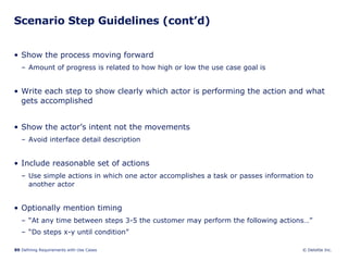 Scenario Step Guidelines (cont’d) Show the process moving forward Amount of progress is related to how high or low the use case goal is Write each step to show clearly which actor is performing the action and what gets accomplished  Show the actor’s intent not the movements Avoid interface detail description Include reasonable set of actions Use simple actions in which one actor accomplishes a task or passes information to another actor Optionally mention timing “ At any time between steps 3-5 the customer may perform the following actions…” “ Do steps x-y until condition” 