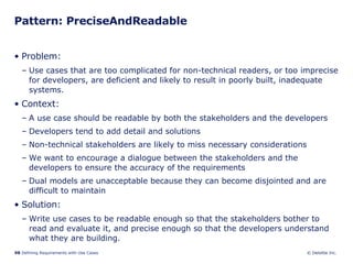 Pattern: PreciseAndReadable Problem:  Use cases that are too complicated for non-technical readers, or too imprecise for developers, are deficient and likely to result in poorly built, inadequate systems.  Context:  A use case should be readable by both the stakeholders and the developers Developers tend to add detail and solutions Non-technical stakeholders are likely to miss necessary considerations We want to encourage a dialogue between the stakeholders and the developers to ensure the accuracy of the requirements  Dual models are unacceptable because they can become disjointed and are difficult to maintain  Solution: Write use cases to be readable enough so that the stakeholders bother to read and evaluate it, and precise enough so that the developers understand what they are building.  