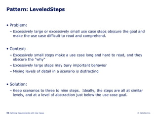 Pattern: LeveledSteps  Problem:  Excessively large or excessively small use case steps obscure the goal and make the use case difficult to read and comprehend. Context:  Excessively small steps make a use case long and hard to read, and they obscure the "why" Excessively large steps may bury important behavior Mixing levels of detail in a scenario is distracting Solution: Keep scenarios to three to nine steps.  Ideally, the steps are all at similar levels, and at a level of abstraction just below the use case goal. 