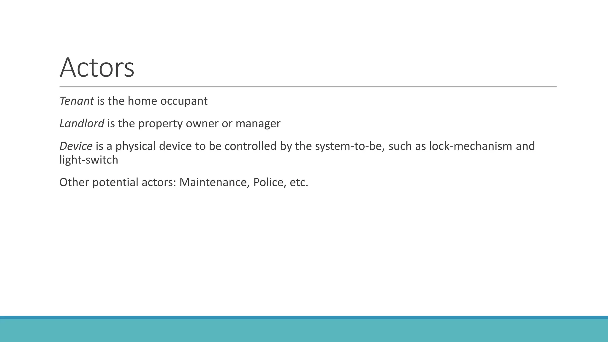 Actors
Tenant is the home occupant
Landlord is the property owner or manager
Device is a physical device to be controlled by the system-to-be, such as lock-mechanism and
light-switch
Other potential actors: Maintenance, Police, etc.
 