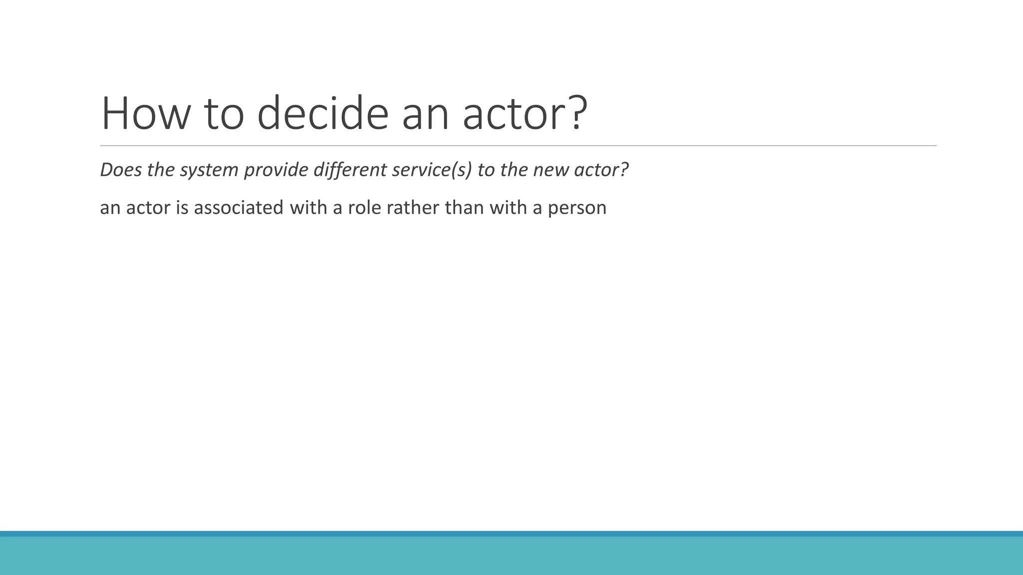 How to decide an actor?
Does the system provide different service(s) to the new actor?
an actor is associated with a role rather than with a person
 