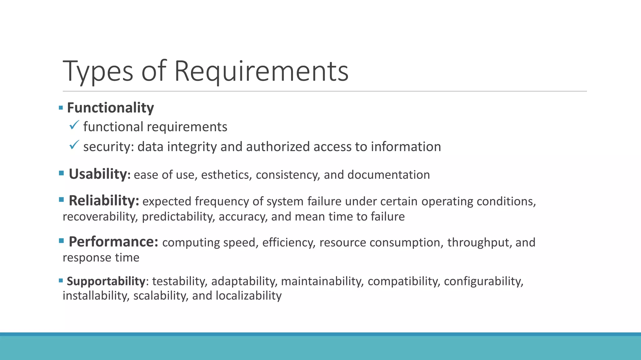 Types of Requirements
 Functionality
 functional requirements
 security: data integrity and authorized access to information
 Usability: ease of use, esthetics, consistency, and documentation
 Reliability: expected frequency of system failure under certain operating conditions,
recoverability, predictability, accuracy, and mean time to failure
 Performance: computing speed, efficiency, resource consumption, throughput, and
response time
 Supportability: testability, adaptability, maintainability, compatibility, configurability,
installability, scalability, and localizability
 