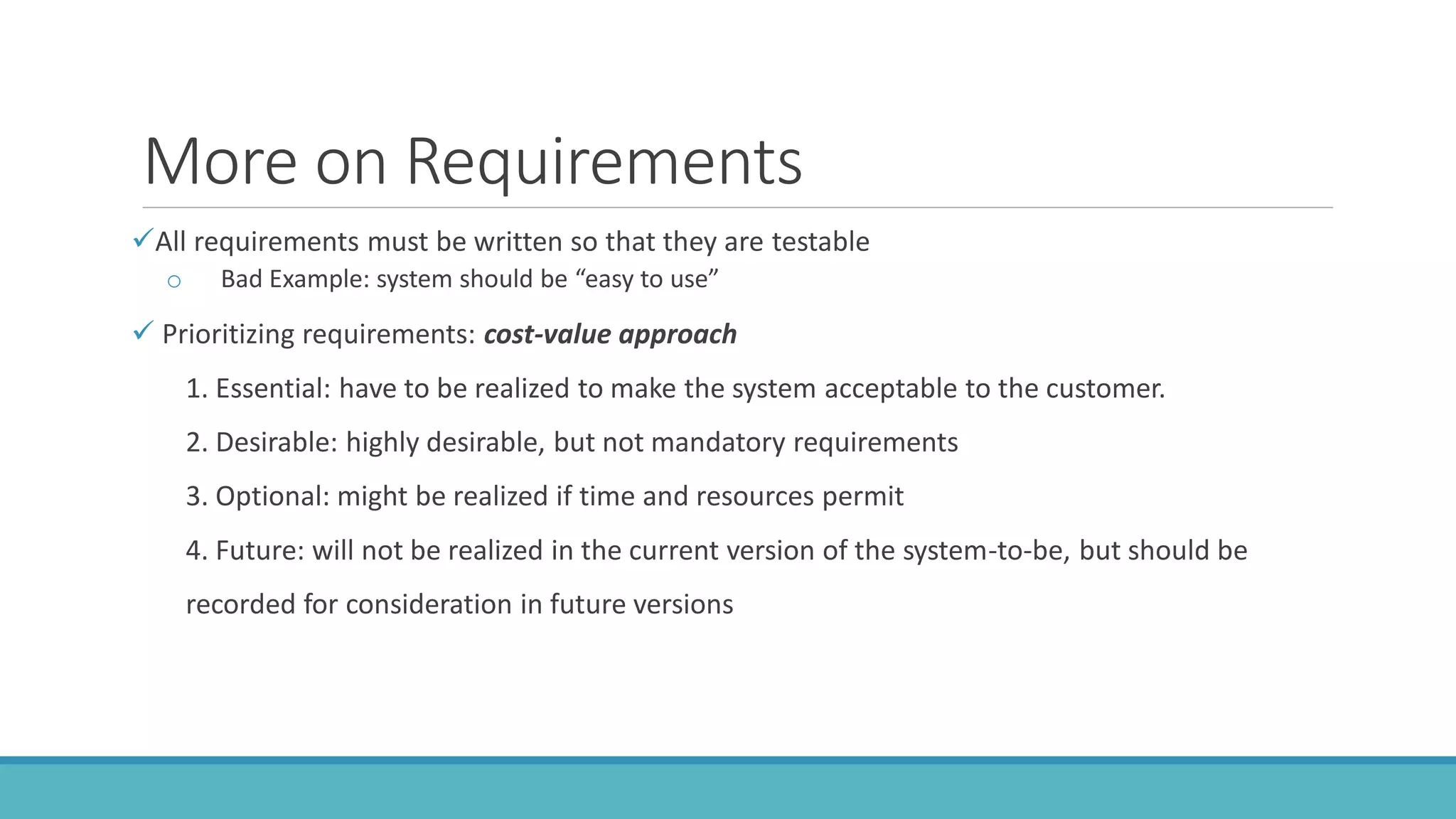 More on Requirements
All requirements must be written so that they are testable
o Bad Example: system should be “easy to use”
 Prioritizing requirements: cost-value approach
1. Essential: have to be realized to make the system acceptable to the customer.
2. Desirable: highly desirable, but not mandatory requirements
3. Optional: might be realized if time and resources permit
4. Future: will not be realized in the current version of the system-to-be, but should be
recorded for consideration in future versions
 