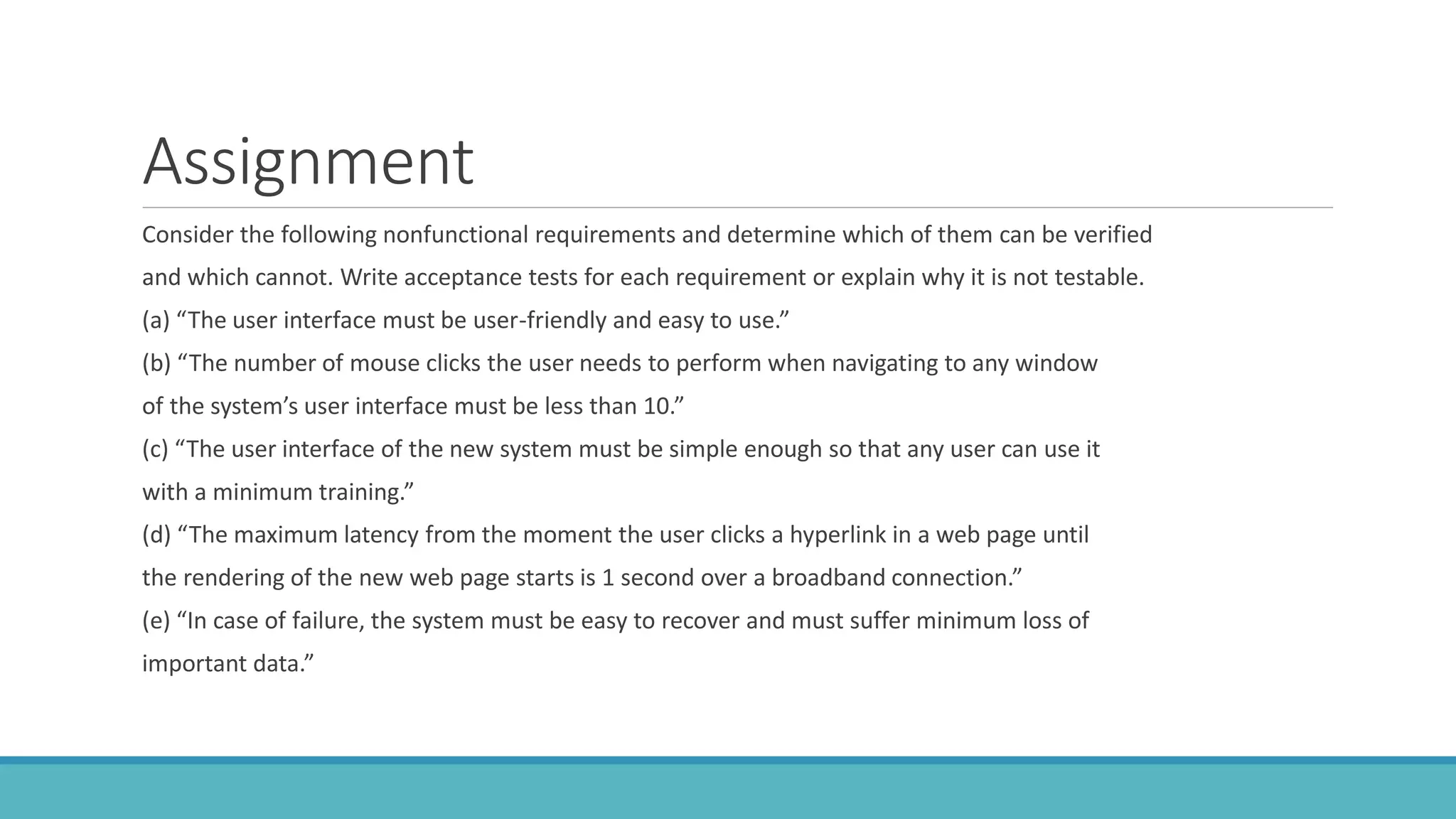 Assignment
Consider the following nonfunctional requirements and determine which of them can be verified
and which cannot. Write acceptance tests for each requirement or explain why it is not testable.
(a) “The user interface must be user-friendly and easy to use.”
(b) “The number of mouse clicks the user needs to perform when navigating to any window
of the system’s user interface must be less than 10.”
(c) “The user interface of the new system must be simple enough so that any user can use it
with a minimum training.”
(d) “The maximum latency from the moment the user clicks a hyperlink in a web page until
the rendering of the new web page starts is 1 second over a broadband connection.”
(e) “In case of failure, the system must be easy to recover and must suffer minimum loss of
important data.”
 