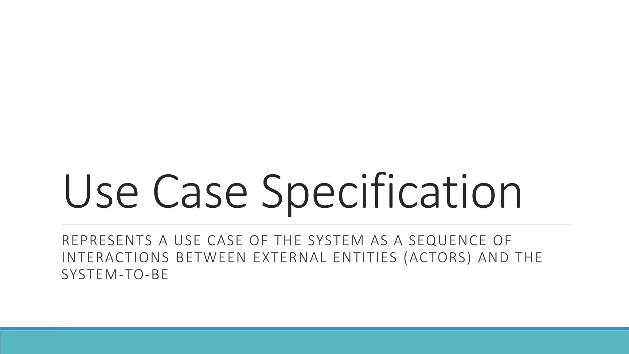 Use Case Specification
REPRESENTS A USE CASE OF THE SYSTEM AS A SEQUENCE OF
INTERACTIONS BETWEEN EXTERNAL ENTITIES (ACTORS) AND THE
SYSTEM-TO-BE
 