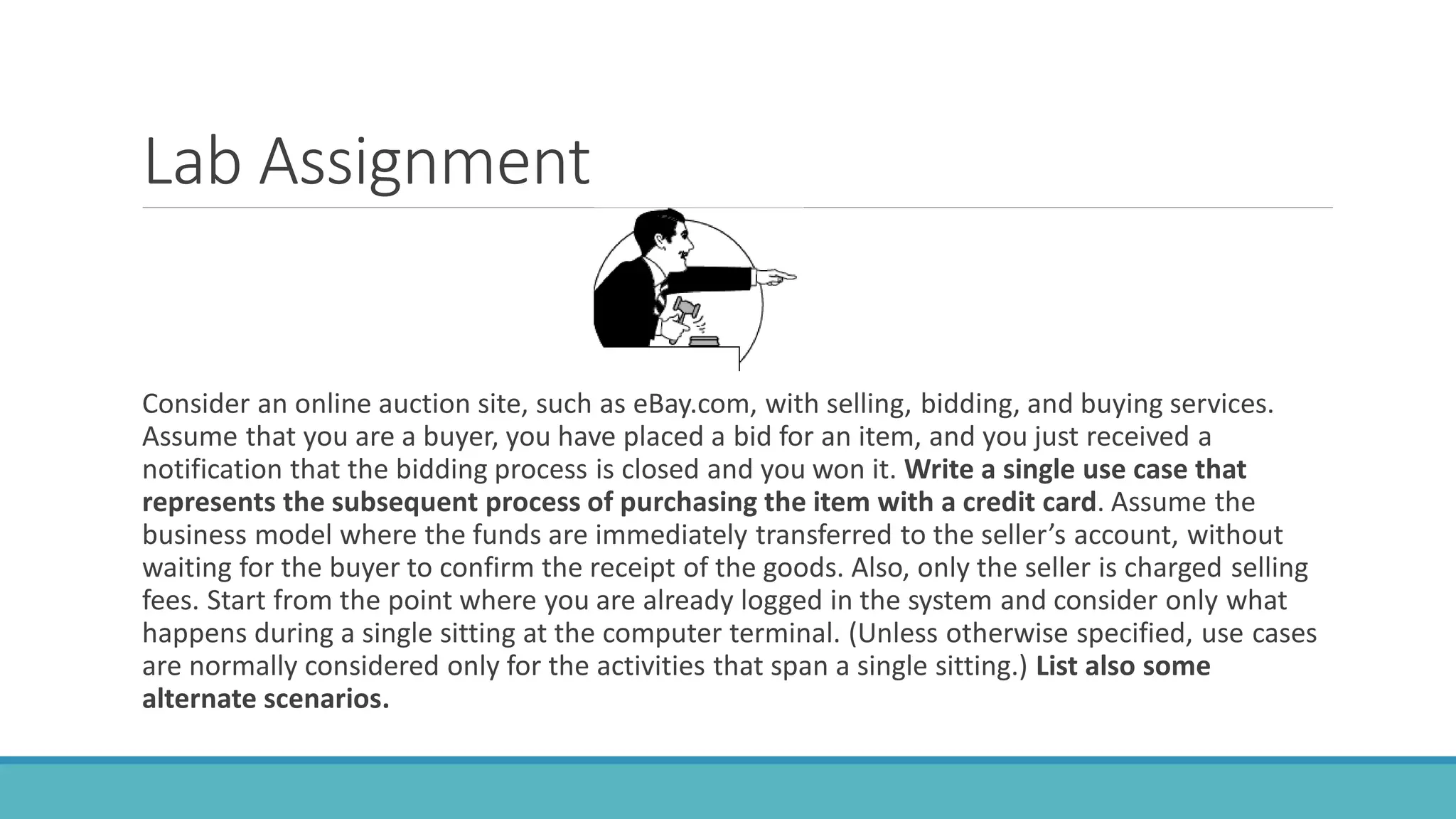 Lab Assignment
Consider an online auction site, such as eBay.com, with selling, bidding, and buying services.
Assume that you are a buyer, you have placed a bid for an item, and you just received a
notification that the bidding process is closed and you won it. Write a single use case that
represents the subsequent process of purchasing the item with a credit card. Assume the
business model where the funds are immediately transferred to the seller’s account, without
waiting for the buyer to confirm the receipt of the goods. Also, only the seller is charged selling
fees. Start from the point where you are already logged in the system and consider only what
happens during a single sitting at the computer terminal. (Unless otherwise specified, use cases
are normally considered only for the activities that span a single sitting.) List also some
alternate scenarios.
 