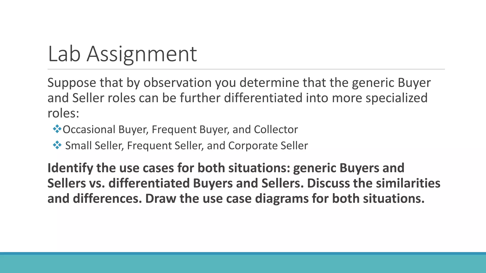 Lab Assignment
Suppose that by observation you determine that the generic Buyer
and Seller roles can be further differentiated into more specialized
roles:
Occasional Buyer, Frequent Buyer, and Collector
 Small Seller, Frequent Seller, and Corporate Seller
Identify the use cases for both situations: generic Buyers and
Sellers vs. differentiated Buyers and Sellers. Discuss the similarities
and differences. Draw the use case diagrams for both situations.
 