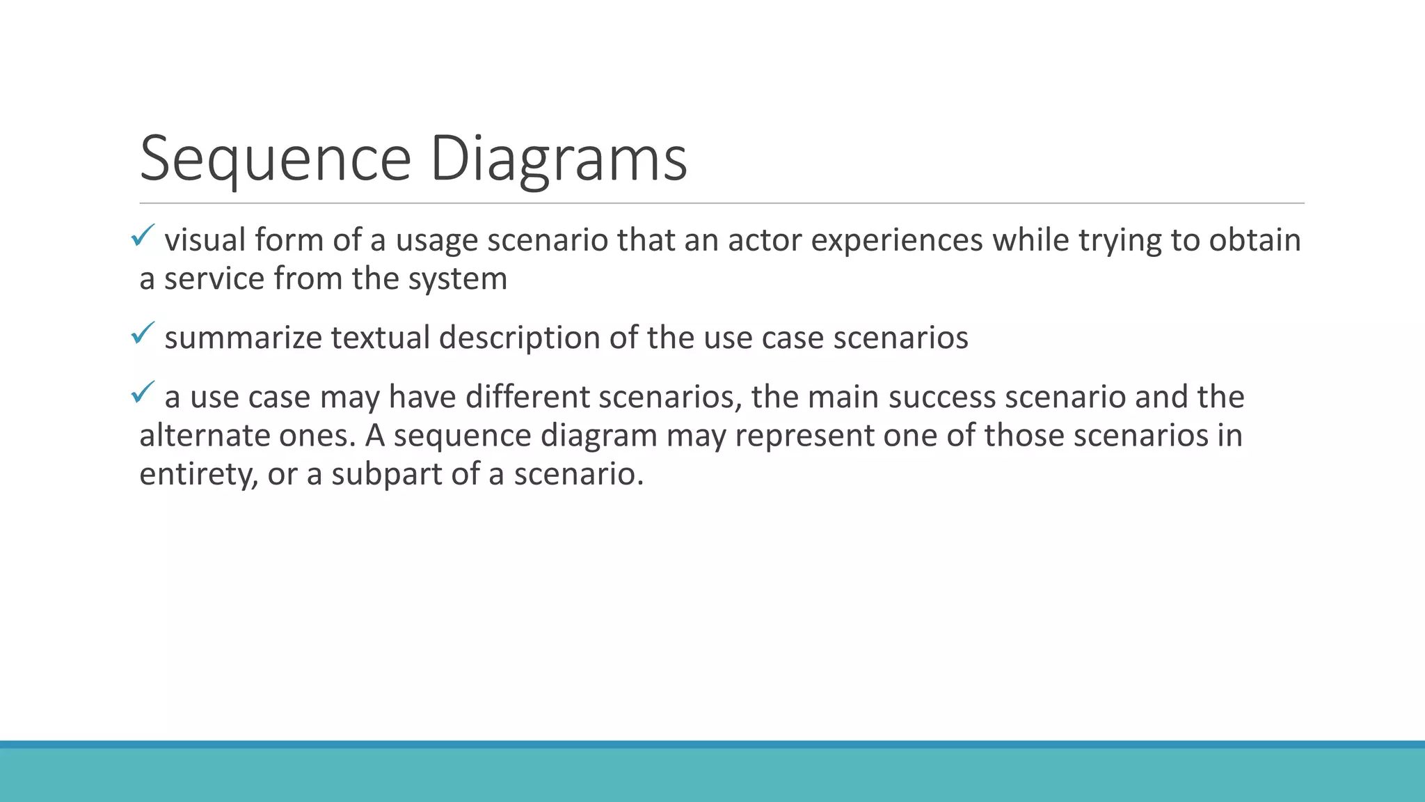 Sequence Diagrams
 visual form of a usage scenario that an actor experiences while trying to obtain
a service from the system
 summarize textual description of the use case scenarios
 a use case may have different scenarios, the main success scenario and the
alternate ones. A sequence diagram may represent one of those scenarios in
entirety, or a subpart of a scenario.
 