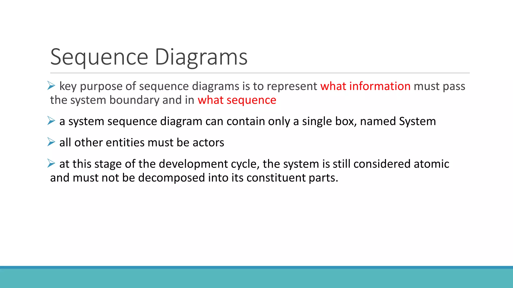 Sequence Diagrams
 key purpose of sequence diagrams is to represent what information must pass
the system boundary and in what sequence
 a system sequence diagram can contain only a single box, named System
 all other entities must be actors
 at this stage of the development cycle, the system is still considered atomic
and must not be decomposed into its constituent parts.
 