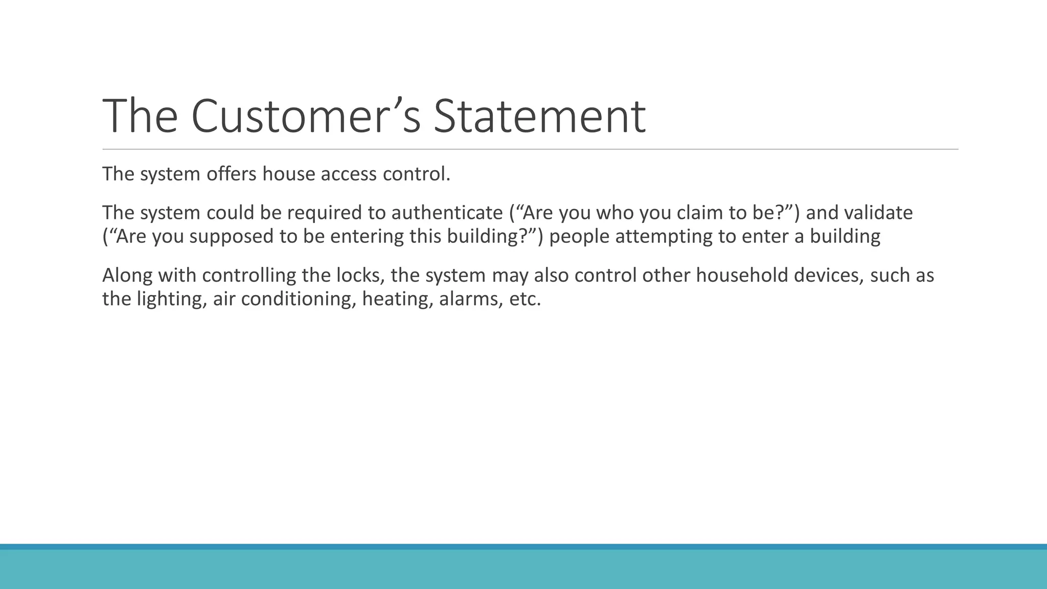 The Customer’s Statement
The system offers house access control.
The system could be required to authenticate (“Are you who you claim to be?”) and validate
(“Are you supposed to be entering this building?”) people attempting to enter a building
Along with controlling the locks, the system may also control other household devices, such as
the lighting, air conditioning, heating, alarms, etc.
 