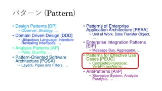 パターン (Pattern)
• Design Patterns [DP]
• Observer, Strategy, …
• Domain Driven Design [DDD]
• Ubiquitous Language, Intention-
Revealing Interfaces, …
• Analysis Patterns [AP]
• Party, Quantity, …
• Pattern-Oriented Software
Architecture [POSA]
• Layers, Pipes and Filters, …
• Patterns of Enterprise
Application Architecture [PEAA]
• Unit of Work, Data Transfer Object,
…
• Enterprise Integration Patterns
[EIP]
• Message Bus, Aggregator, …
• Patterns for Effective Use
Cases [PEUC]
• CompleteSingleGoal,
VerbPhraseName, …
• AntiPatterns [AnP]
• Stovepipe System, Analysis
Paralysis, …
 