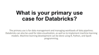 What is your primary use
case for Databricks?
The primary use is for data management and managing workloads of data pipelines.
Databricks can also be used for data visualization, as well as to implement machine learning
models. Machine learning development can be done using R, Python, and Spark
programming.
 