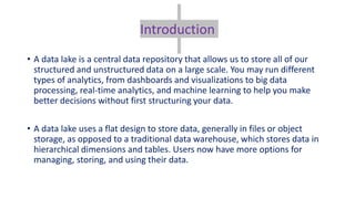 Introduction
• A data lake is a central data repository that allows us to store all of our
structured and unstructured data on a large scale. You may run different
types of analytics, from dashboards and visualizations to big data
processing, real-time analytics, and machine learning to help you make
better decisions without first structuring your data.
• A data lake uses a flat design to store data, generally in files or object
storage, as opposed to a traditional data warehouse, which stores data in
hierarchical dimensions and tables. Users now have more options for
managing, storing, and using their data.
 