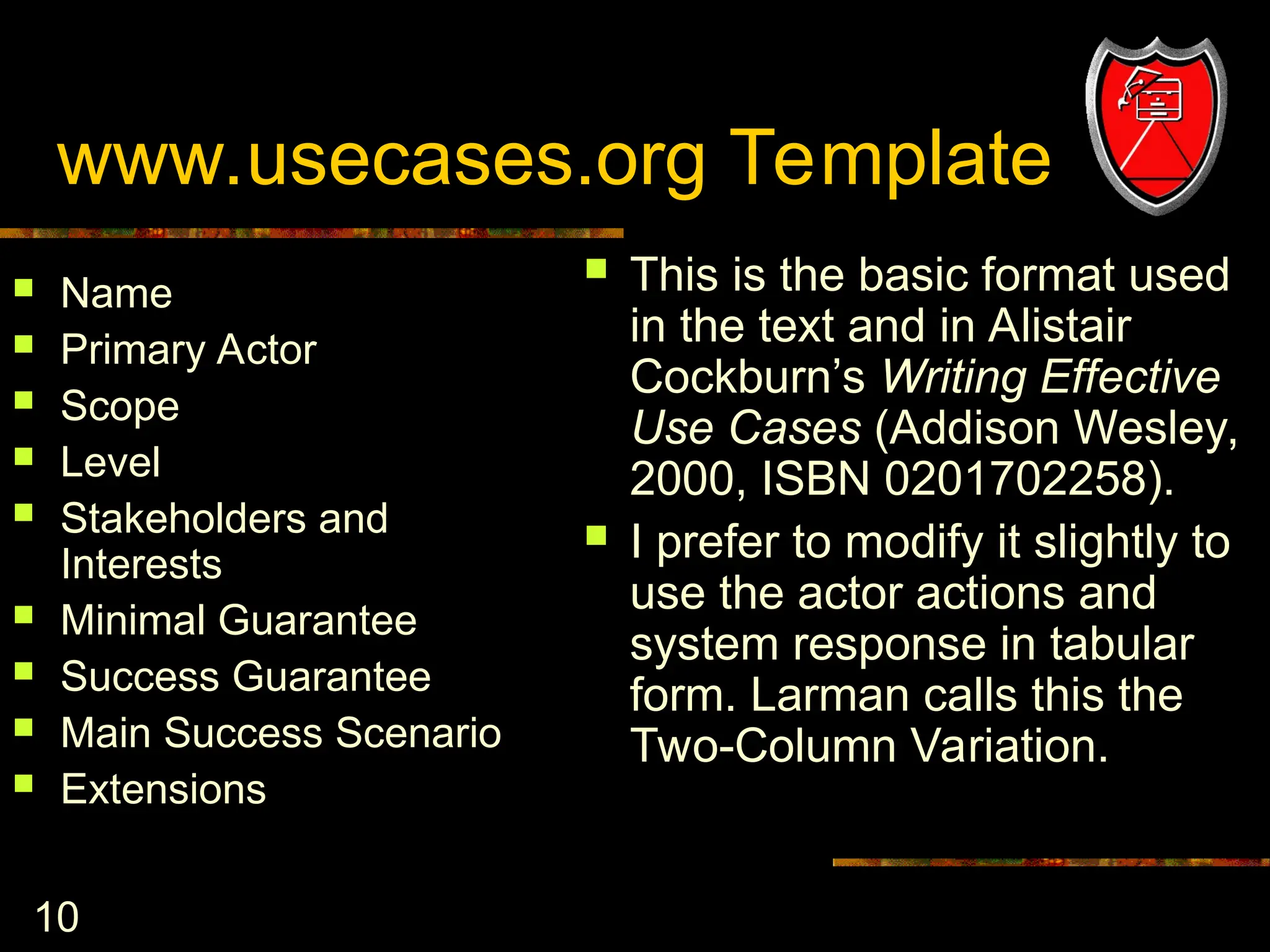 10
www.usecases.org Template
 Name
 Primary Actor
 Scope
 Level
 Stakeholders and
Interests
 Minimal Guarantee
 Success Guarantee
 Main Success Scenario
 Extensions
 This is the basic format used
in the text and in Alistair
Cockburn’s Writing Effective
Use Cases (Addison Wesley,
2000, ISBN 0201702258).
 I prefer to modify it slightly to
use the actor actions and
system response in tabular
form. Larman calls this the
Two-Column Variation.
 