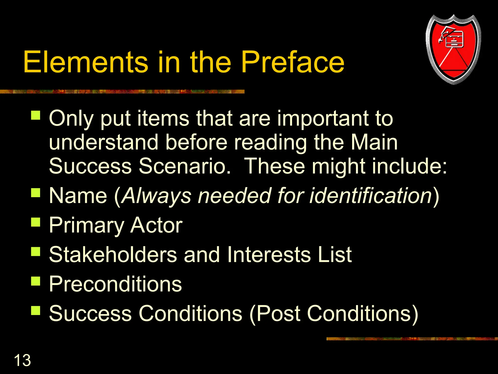 13
Elements in the Preface
 Only put items that are important to
understand before reading the Main
Success Scenario. These might include:
 Name (Always needed for identification)
 Primary Actor
 Stakeholders and Interests List
 Preconditions
 Success Conditions (Post Conditions)
 