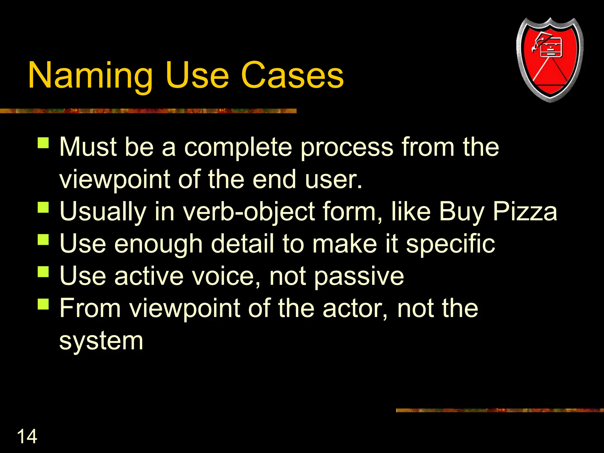 14
Naming Use Cases
 Must be a complete process from the
viewpoint of the end user.
 Usually in verb-object form, like Buy Pizza
 Use enough detail to make it specific
 Use active voice, not passive
 From viewpoint of the actor, not the
system
 