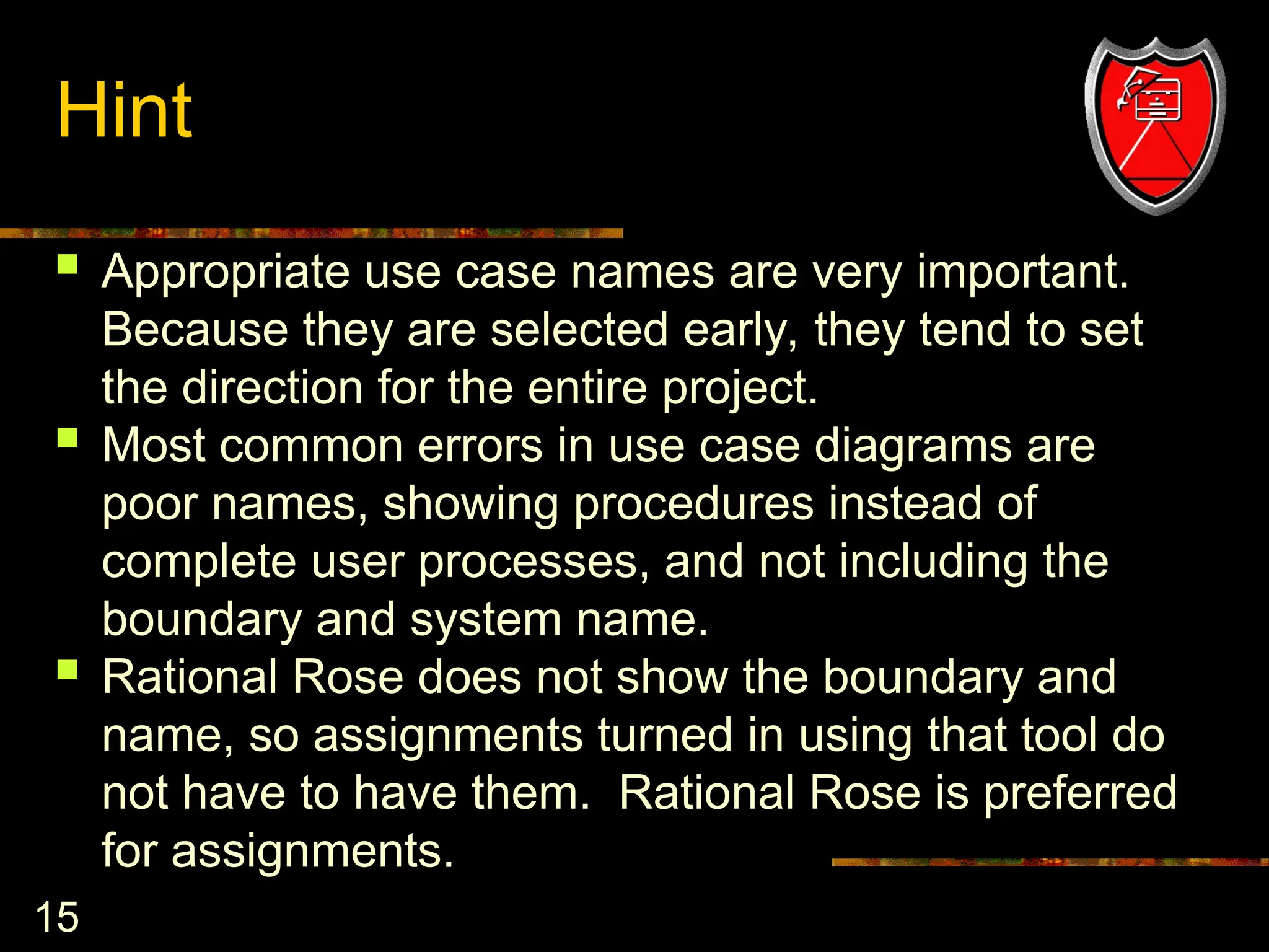 15
Hint
 Appropriate use case names are very important.
Because they are selected early, they tend to set
the direction for the entire project.
 Most common errors in use case diagrams are
poor names, showing procedures instead of
complete user processes, and not including the
boundary and system name.
 Rational Rose does not show the boundary and
name, so assignments turned in using that tool do
not have to have them. Rational Rose is preferred
for assignments.
 
