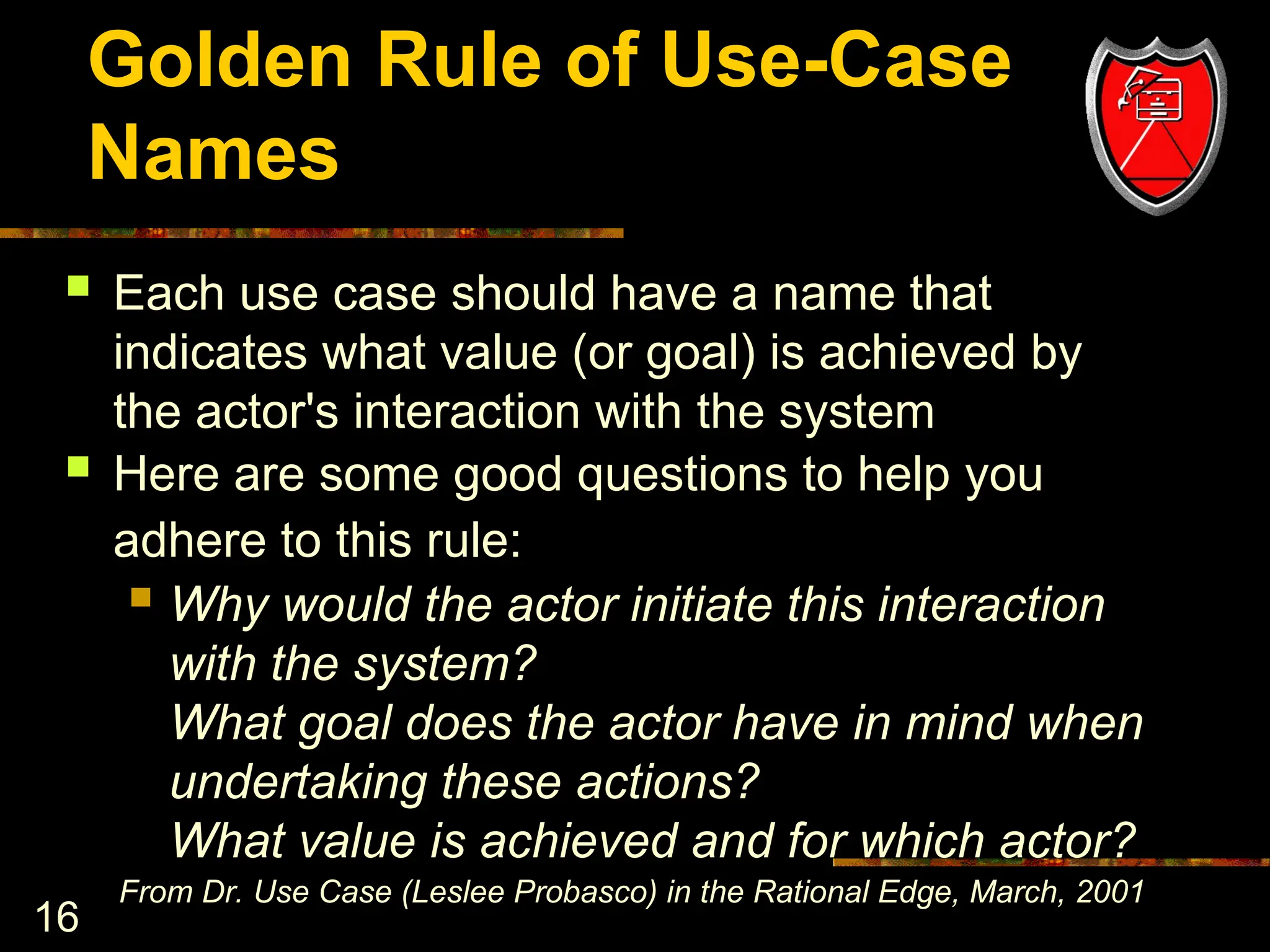 16
Golden Rule of Use-Case
Names
 Each use case should have a name that
indicates what value (or goal) is achieved by
the actor's interaction with the system
 Here are some good questions to help you
adhere to this rule:
 Why would the actor initiate this interaction
with the system?
What goal does the actor have in mind when
undertaking these actions?
What value is achieved and for which actor?
From Dr. Use Case (Leslee Probasco) in the Rational Edge, March, 2001
 
