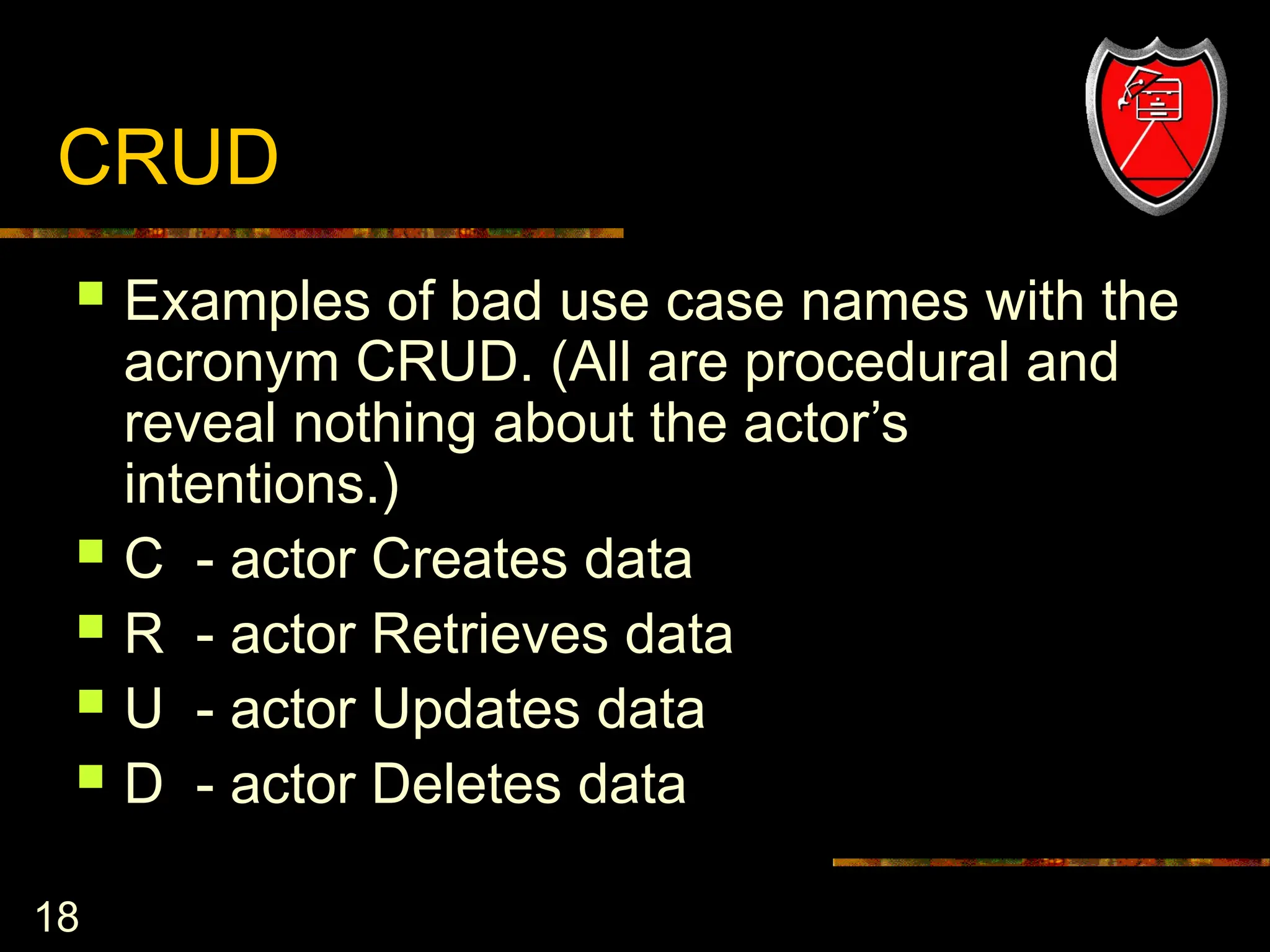 18
CRUD
 Examples of bad use case names with the
acronym CRUD. (All are procedural and
reveal nothing about the actor’s
intentions.)
 C - actor Creates data
 R - actor Retrieves data
 U - actor Updates data
 D - actor Deletes data
 