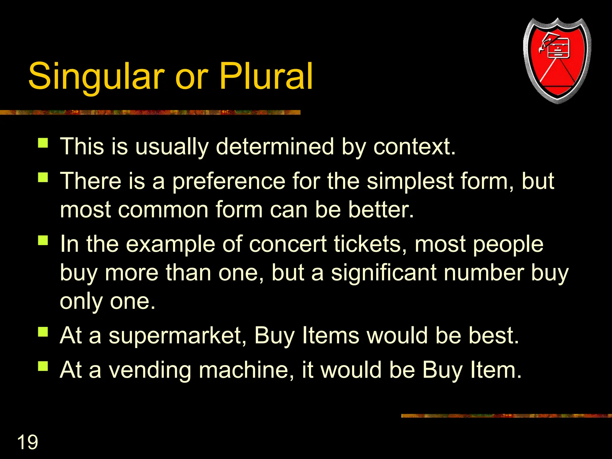 19
Singular or Plural
 This is usually determined by context.
 There is a preference for the simplest form, but
most common form can be better.
 In the example of concert tickets, most people
buy more than one, but a significant number buy
only one.
 At a supermarket, Buy Items would be best.
 At a vending machine, it would be Buy Item.
 