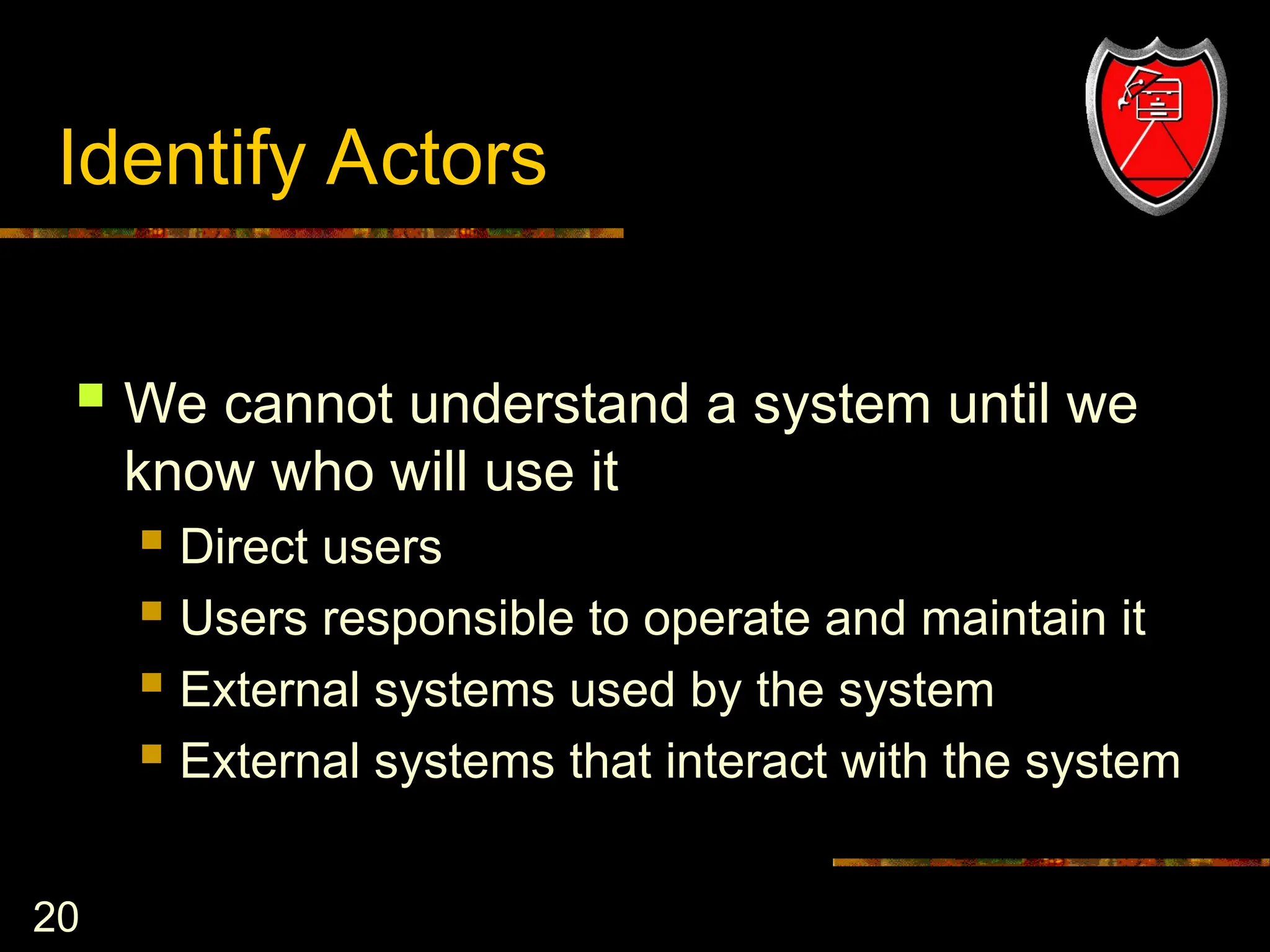 20
Identify Actors
 We cannot understand a system until we
know who will use it
 Direct users
 Users responsible to operate and maintain it
 External systems used by the system
 External systems that interact with the system
 