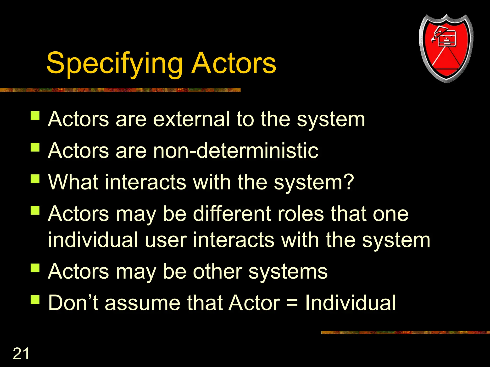 21
Specifying Actors
 Actors are external to the system
 Actors are non-deterministic
 What interacts with the system?
 Actors may be different roles that one
individual user interacts with the system
 Actors may be other systems
 Don’t assume that Actor = Individual
 