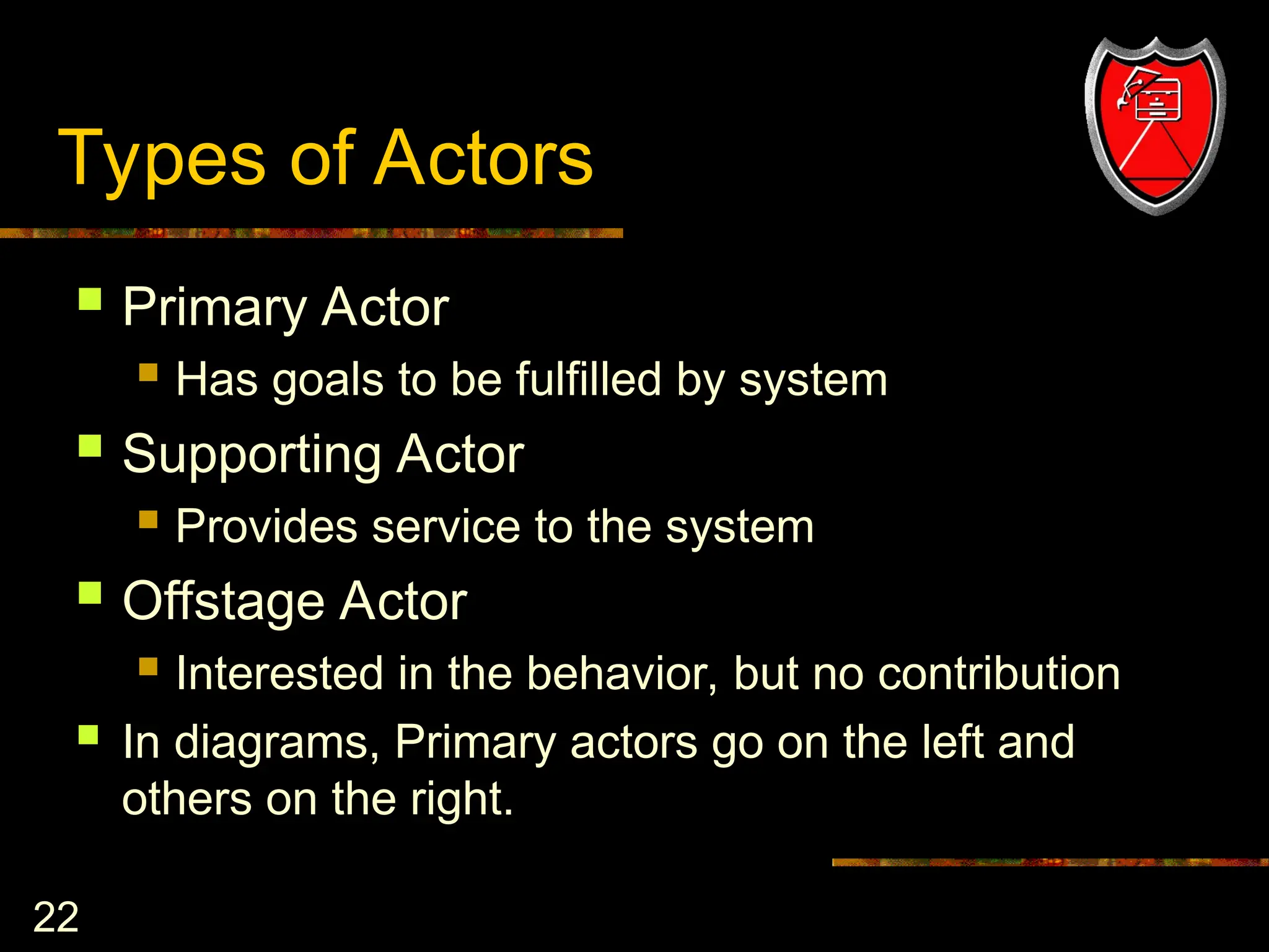 22
Types of Actors
 Primary Actor
 Has goals to be fulfilled by system
 Supporting Actor
 Provides service to the system
 Offstage Actor
 Interested in the behavior, but no contribution
 In diagrams, Primary actors go on the left and
others on the right.
 