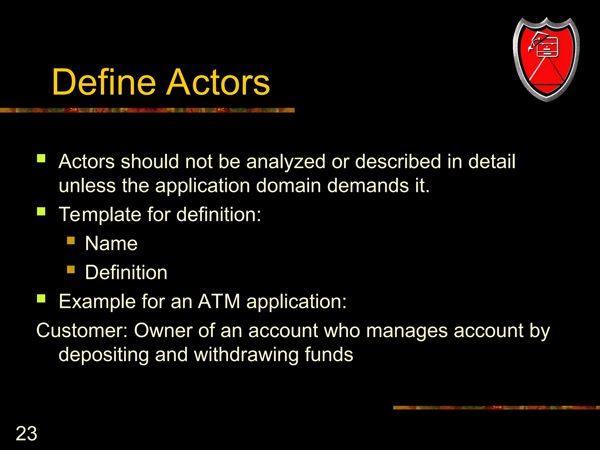 23
Define Actors
 Actors should not be analyzed or described in detail
unless the application domain demands it.
 Template for definition:
 Name
 Definition
 Example for an ATM application:
Customer: Owner of an account who manages account by
depositing and withdrawing funds
 