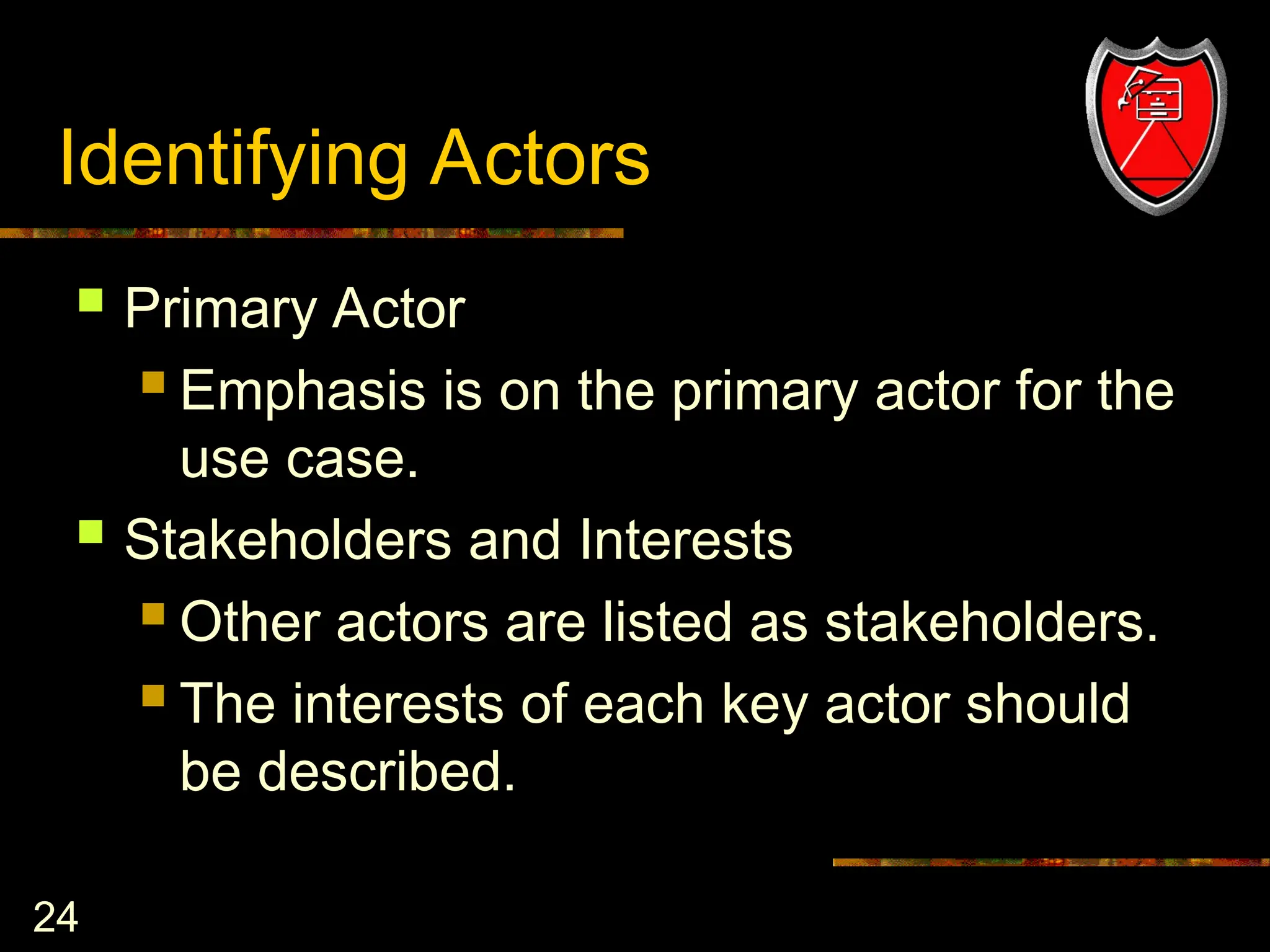 24
Identifying Actors
 Primary Actor
 Emphasis is on the primary actor for the
use case.
 Stakeholders and Interests
 Other actors are listed as stakeholders.
 The interests of each key actor should
be described.
 