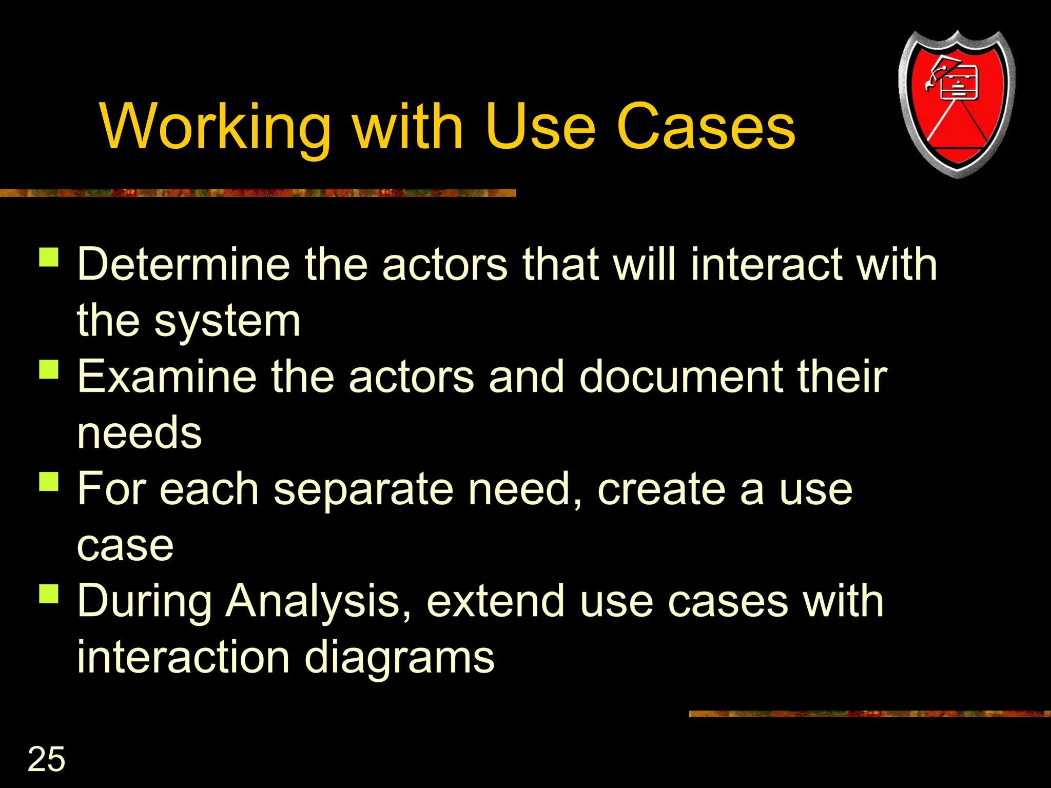 25
Working with Use Cases
 Determine the actors that will interact with
the system
 Examine the actors and document their
needs
 For each separate need, create a use
case
 During Analysis, extend use cases with
interaction diagrams
 