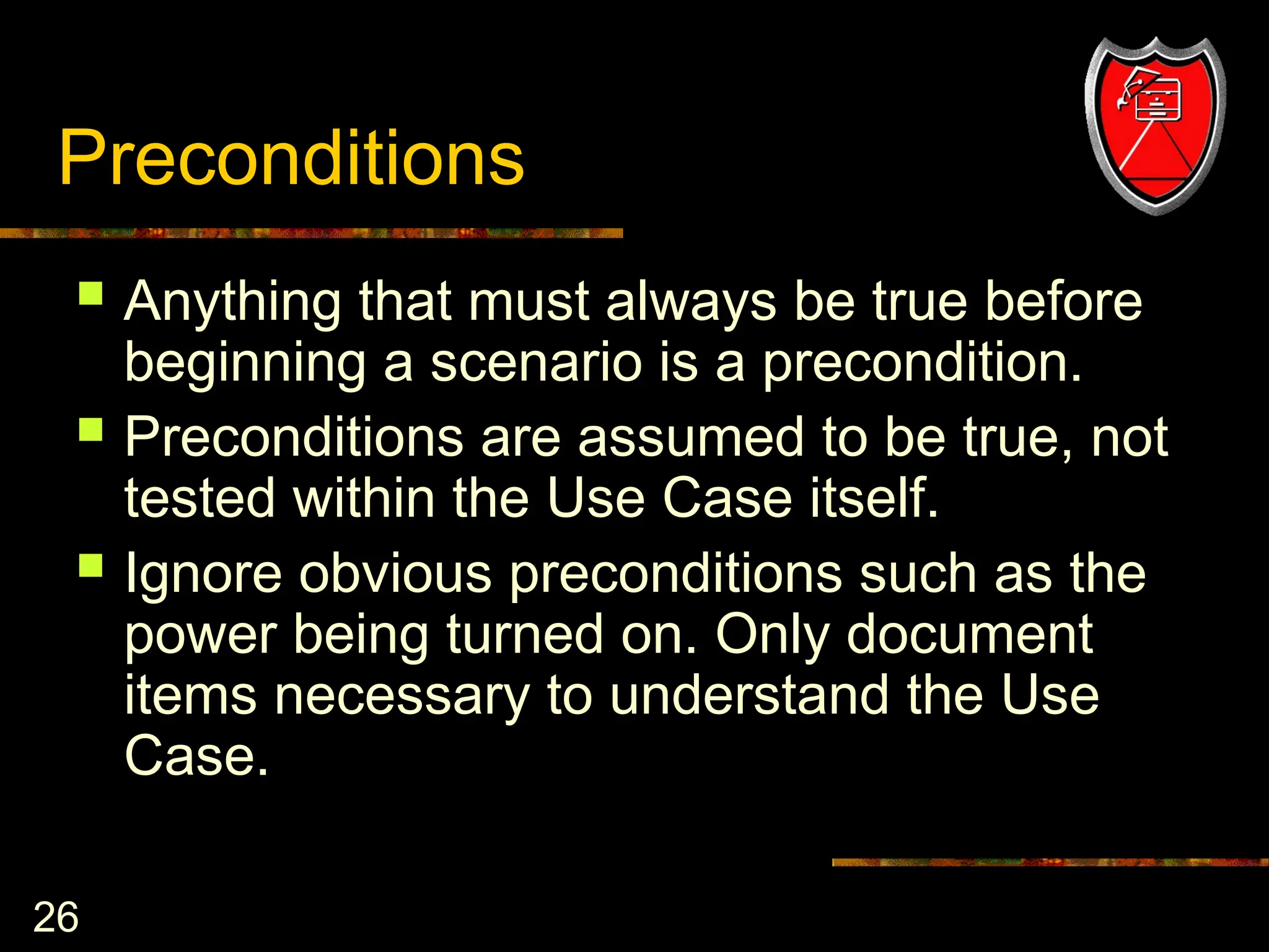 26
Preconditions
 Anything that must always be true before
beginning a scenario is a precondition.
 Preconditions are assumed to be true, not
tested within the Use Case itself.
 Ignore obvious preconditions such as the
power being turned on. Only document
items necessary to understand the Use
Case.
 