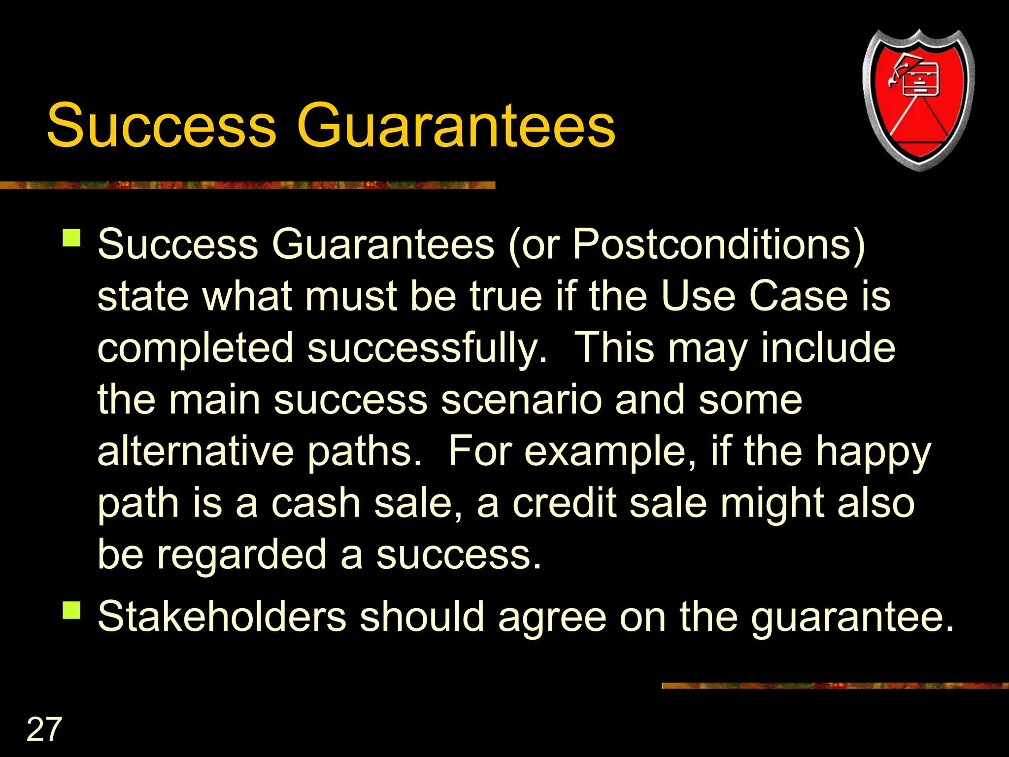 27
Success Guarantees
 Success Guarantees (or Postconditions)
state what must be true if the Use Case is
completed successfully. This may include
the main success scenario and some
alternative paths. For example, if the happy
path is a cash sale, a credit sale might also
be regarded a success.
 Stakeholders should agree on the guarantee.
 