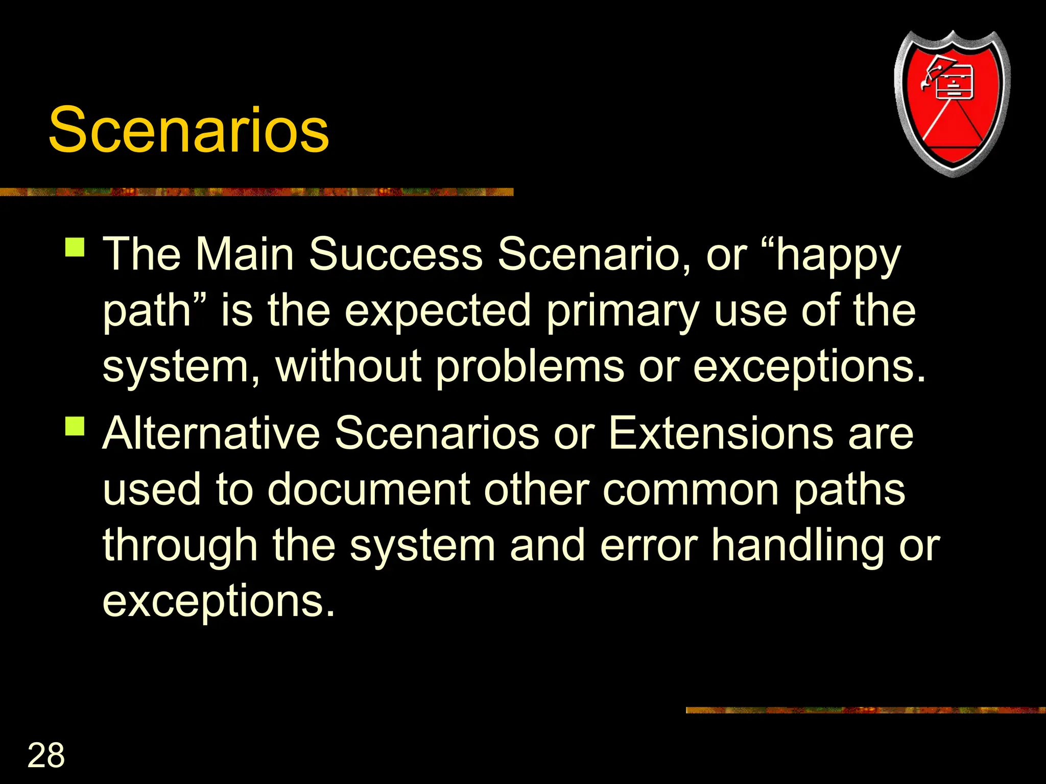 28
Scenarios
 The Main Success Scenario, or “happy
path” is the expected primary use of the
system, without problems or exceptions.
 Alternative Scenarios or Extensions are
used to document other common paths
through the system and error handling or
exceptions.
 