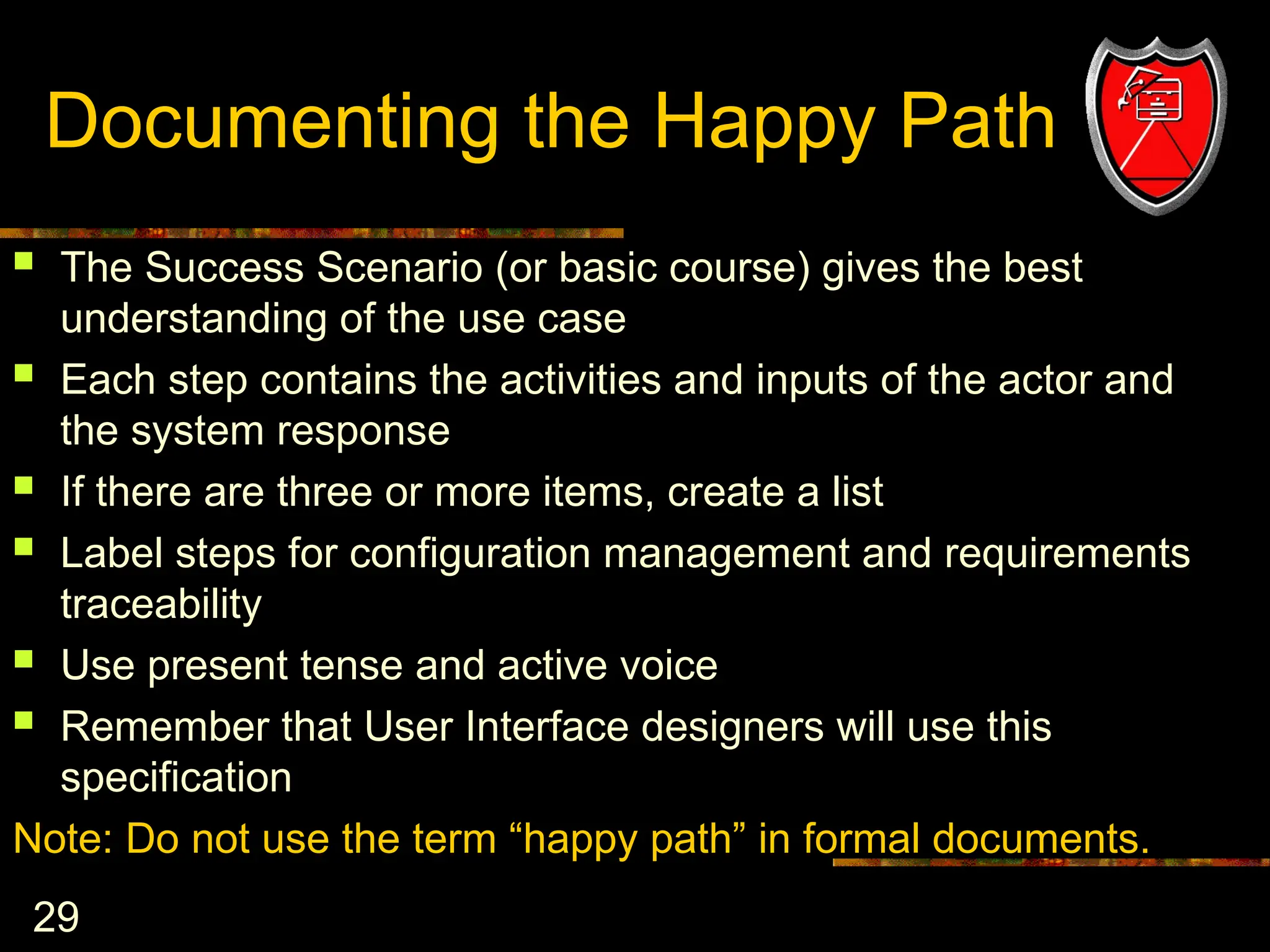 29
Documenting the Happy Path
 The Success Scenario (or basic course) gives the best
understanding of the use case
 Each step contains the activities and inputs of the actor and
the system response
 If there are three or more items, create a list
 Label steps for configuration management and requirements
traceability
 Use present tense and active voice
 Remember that User Interface designers will use this
specification
Note: Do not use the term “happy path” in formal documents.
 