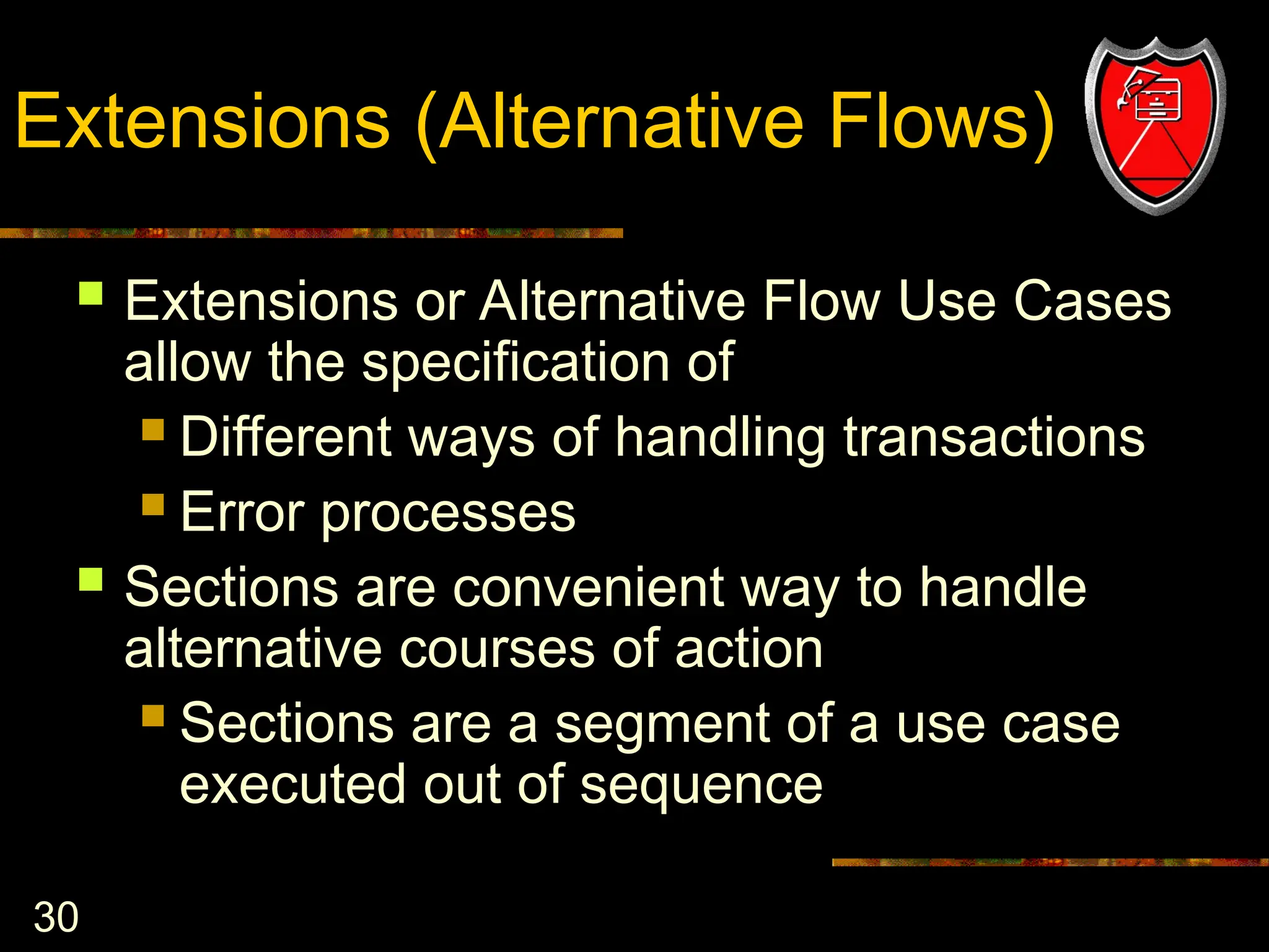 30
Extensions (Alternative Flows)
 Extensions or Alternative Flow Use Cases
allow the specification of
 Different ways of handling transactions
 Error processes
 Sections are convenient way to handle
alternative courses of action
 Sections are a segment of a use case
executed out of sequence
 