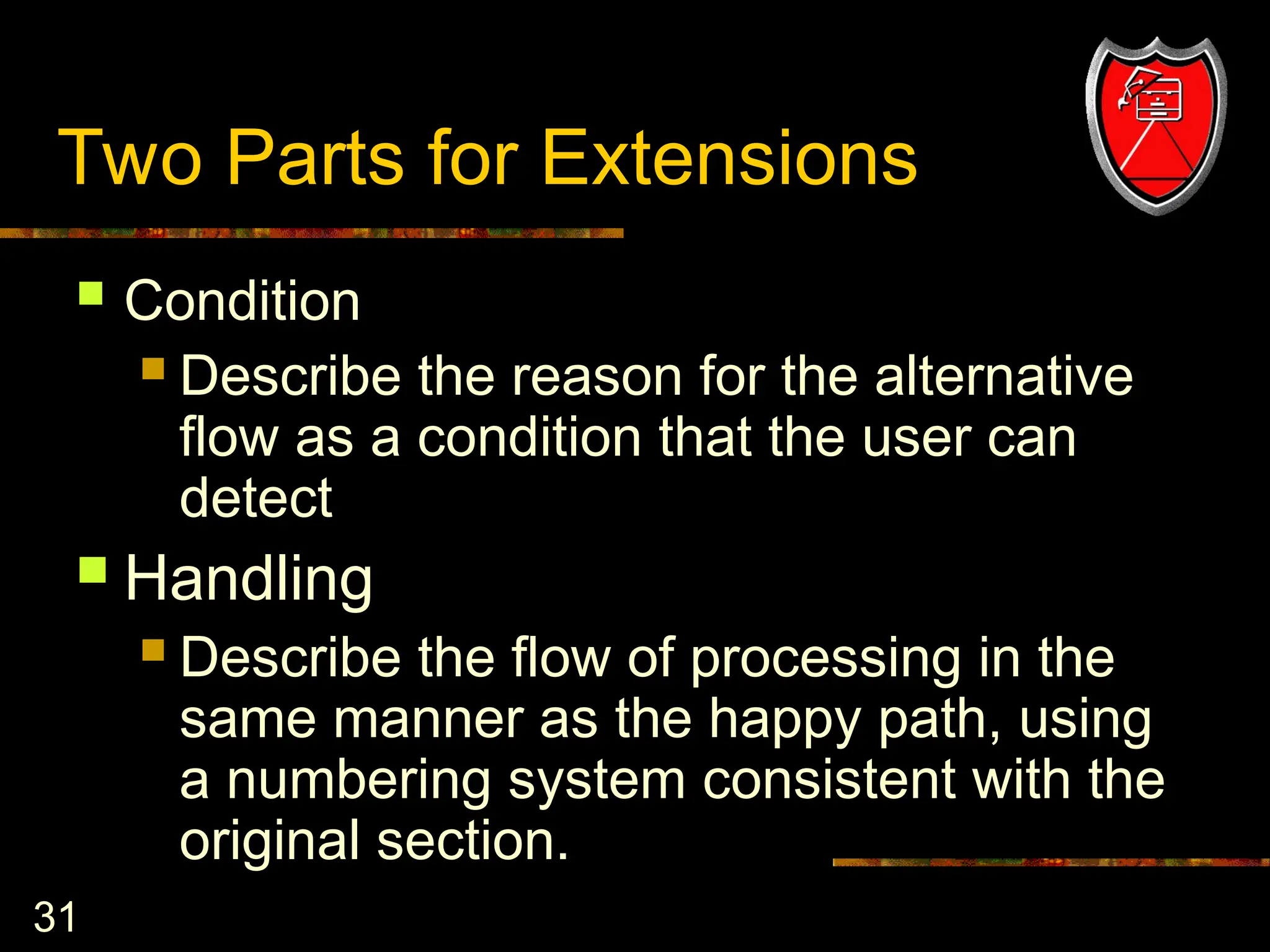 31
Two Parts for Extensions
 Condition
 Describe the reason for the alternative
flow as a condition that the user can
detect
 Handling
 Describe the flow of processing in the
same manner as the happy path, using
a numbering system consistent with the
original section.
 
