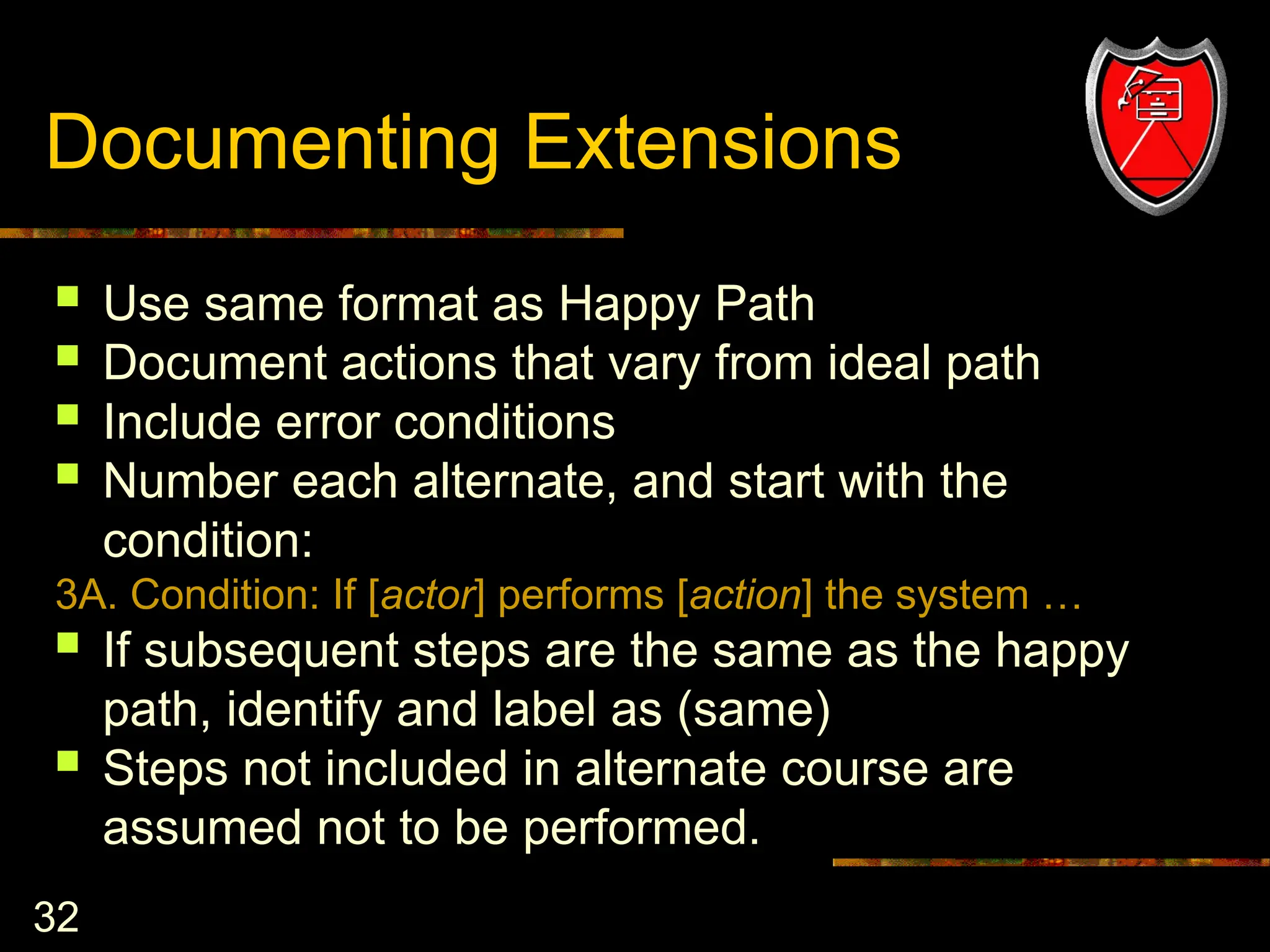32
Documenting Extensions
 Use same format as Happy Path
 Document actions that vary from ideal path
 Include error conditions
 Number each alternate, and start with the
condition:
3A. Condition: If [actor] performs [action] the system …
 If subsequent steps are the same as the happy
path, identify and label as (same)
 Steps not included in alternate course are
assumed not to be performed.
 