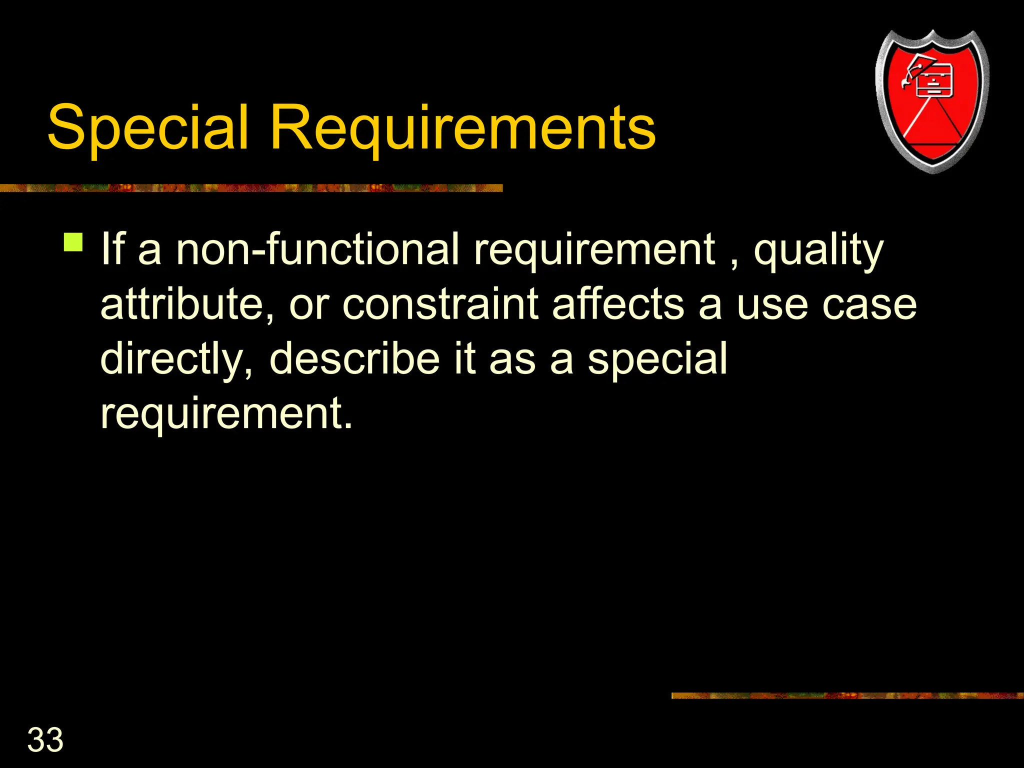 33
Special Requirements
 If a non-functional requirement , quality
attribute, or constraint affects a use case
directly, describe it as a special
requirement.
 