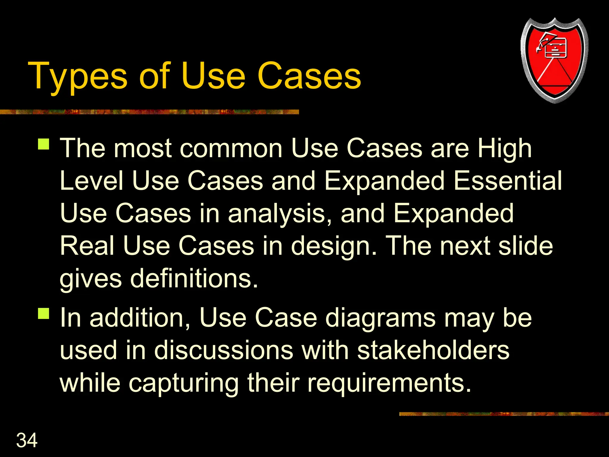 34
Types of Use Cases
 The most common Use Cases are High
Level Use Cases and Expanded Essential
Use Cases in analysis, and Expanded
Real Use Cases in design. The next slide
gives definitions.
 In addition, Use Case diagrams may be
used in discussions with stakeholders
while capturing their requirements.
 