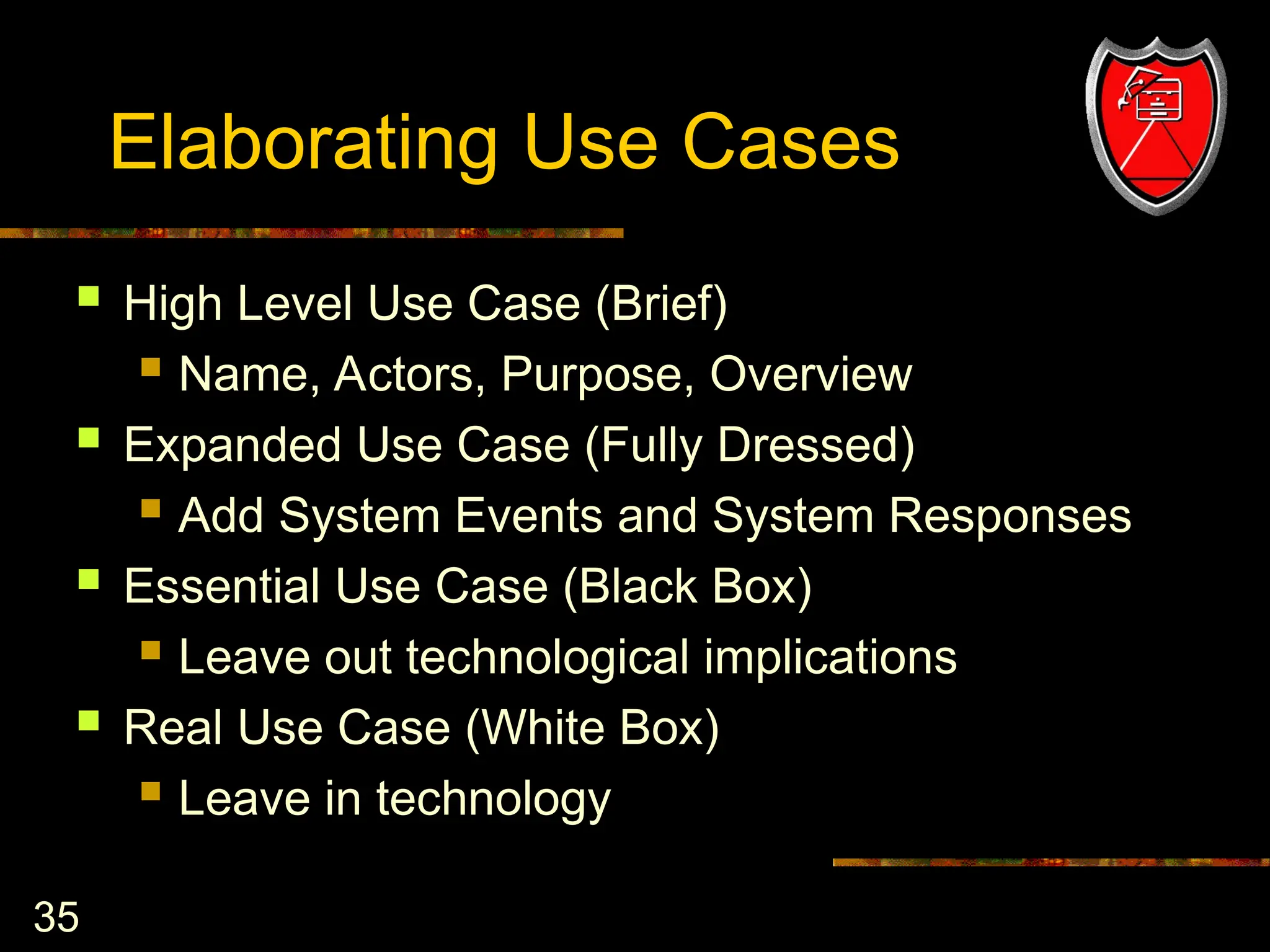 35
Elaborating Use Cases
 High Level Use Case (Brief)
 Name, Actors, Purpose, Overview
 Expanded Use Case (Fully Dressed)
 Add System Events and System Responses
 Essential Use Case (Black Box)
 Leave out technological implications
 Real Use Case (White Box)
 Leave in technology
 