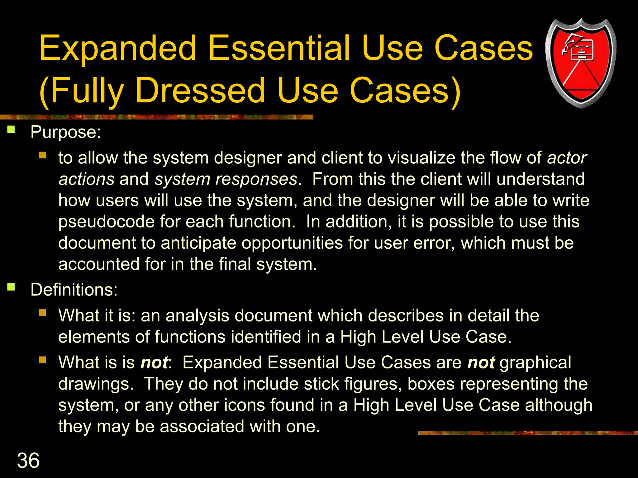 36
Expanded Essential Use Cases
(Fully Dressed Use Cases)
 Purpose:
 to allow the system designer and client to visualize the flow of actor
actions and system responses. From this the client will understand
how users will use the system, and the designer will be able to write
pseudocode for each function. In addition, it is possible to use this
document to anticipate opportunities for user error, which must be
accounted for in the final system.
 Definitions:
 What it is: an analysis document which describes in detail the
elements of functions identified in a High Level Use Case.
 What is is not: Expanded Essential Use Cases are not graphical
drawings. They do not include stick figures, boxes representing the
system, or any other icons found in a High Level Use Case although
they may be associated with one.
 