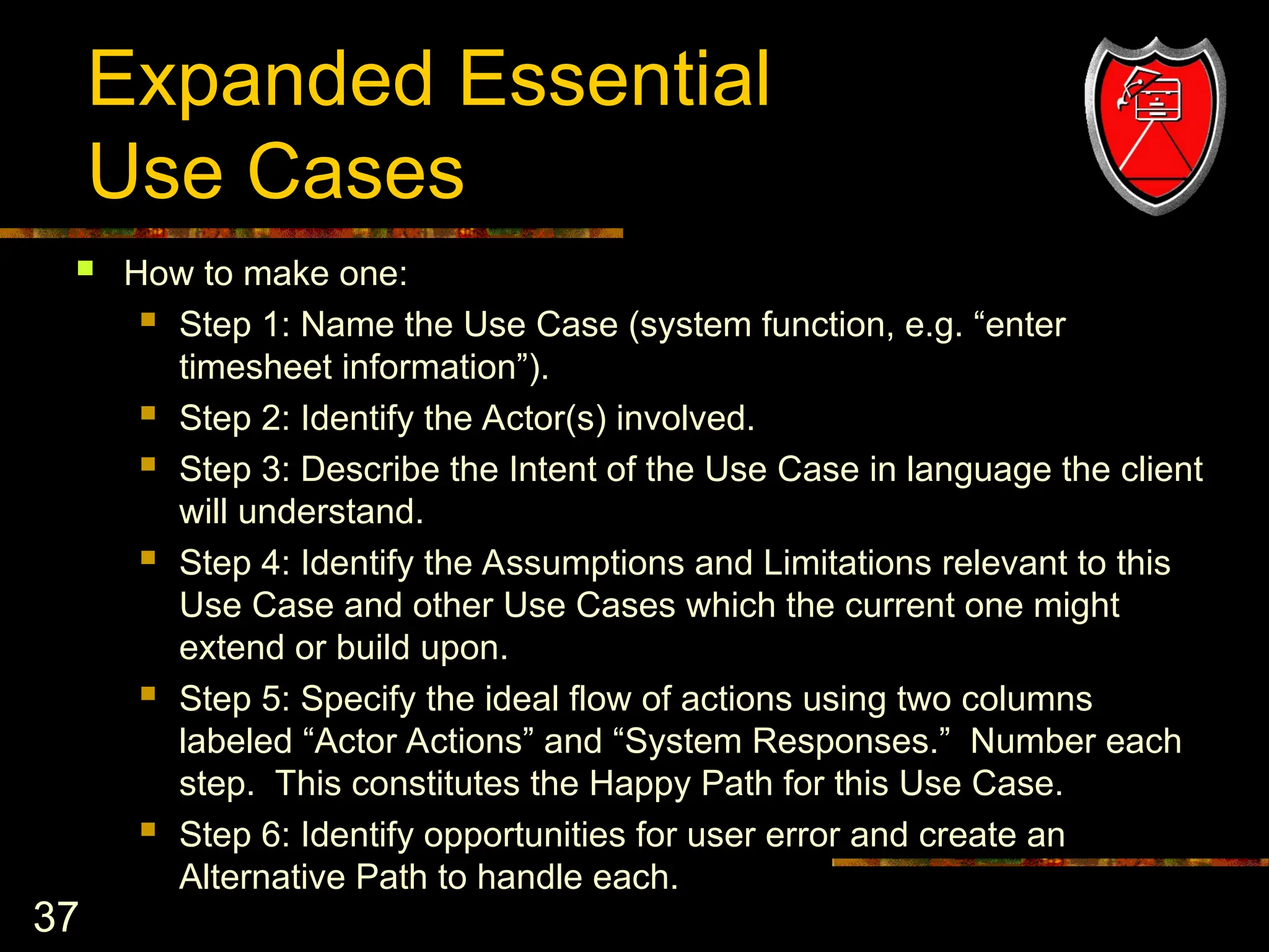 37
Expanded Essential
Use Cases
 How to make one:
 Step 1: Name the Use Case (system function, e.g. “enter
timesheet information”).
 Step 2: Identify the Actor(s) involved.
 Step 3: Describe the Intent of the Use Case in language the client
will understand.
 Step 4: Identify the Assumptions and Limitations relevant to this
Use Case and other Use Cases which the current one might
extend or build upon.
 Step 5: Specify the ideal flow of actions using two columns
labeled “Actor Actions” and “System Responses.” Number each
step. This constitutes the Happy Path for this Use Case.
 Step 6: Identify opportunities for user error and create an
Alternative Path to handle each.
 