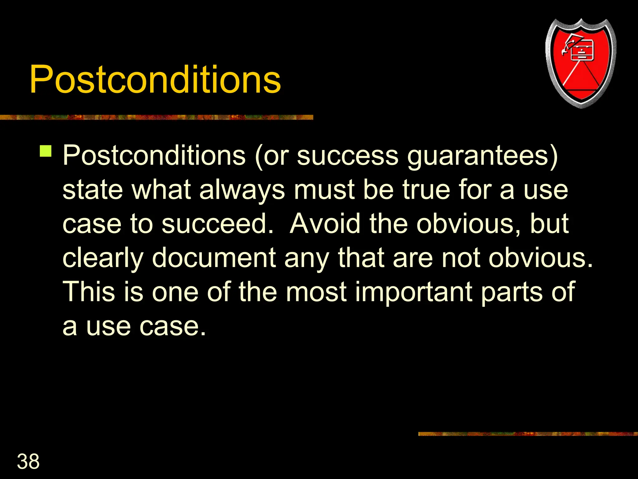 38
Postconditions
 Postconditions (or success guarantees)
state what always must be true for a use
case to succeed. Avoid the obvious, but
clearly document any that are not obvious.
This is one of the most important parts of
a use case.
 