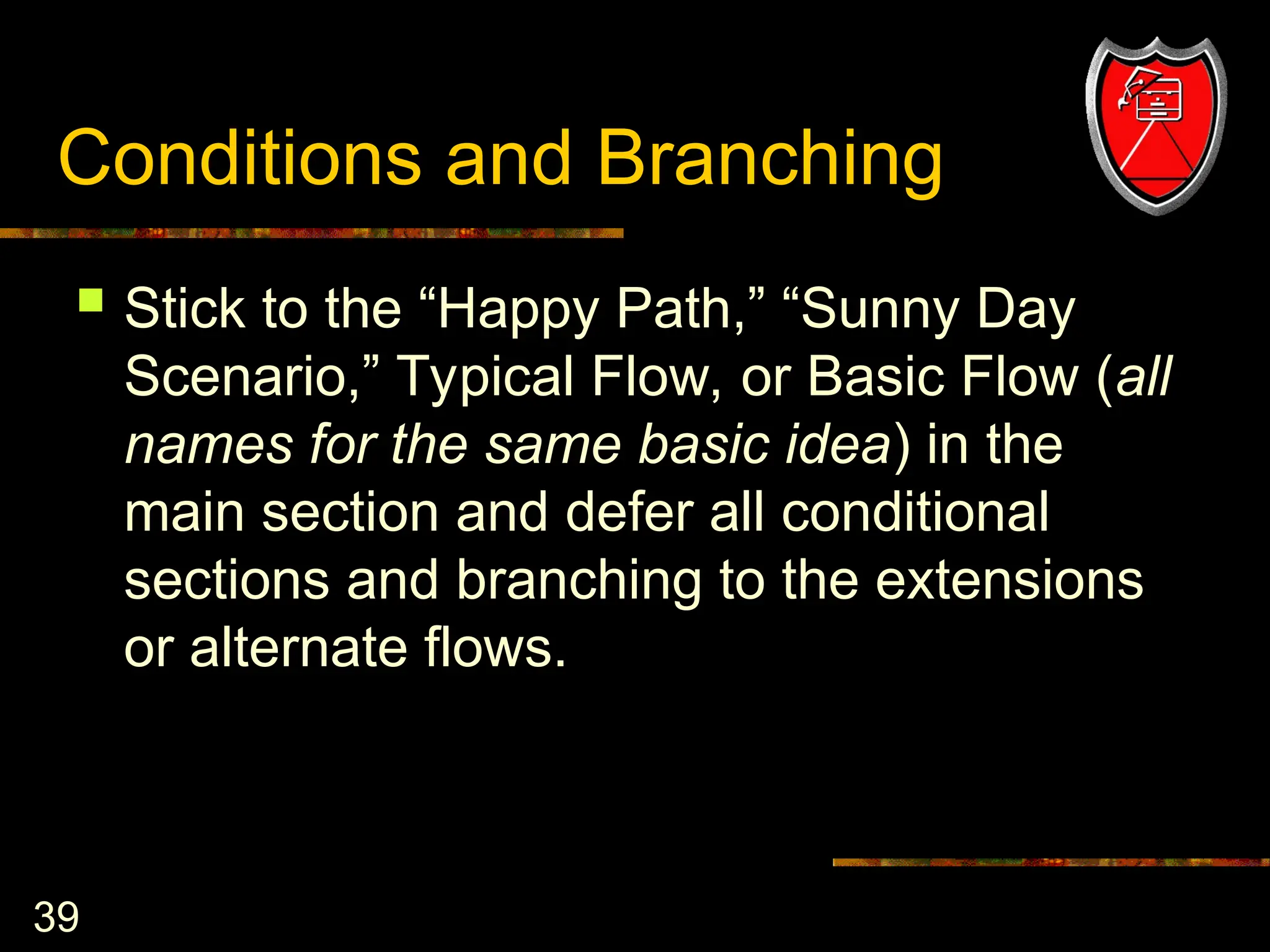 39
Conditions and Branching
 Stick to the “Happy Path,” “Sunny Day
Scenario,” Typical Flow, or Basic Flow (all
names for the same basic idea) in the
main section and defer all conditional
sections and branching to the extensions
or alternate flows.
 