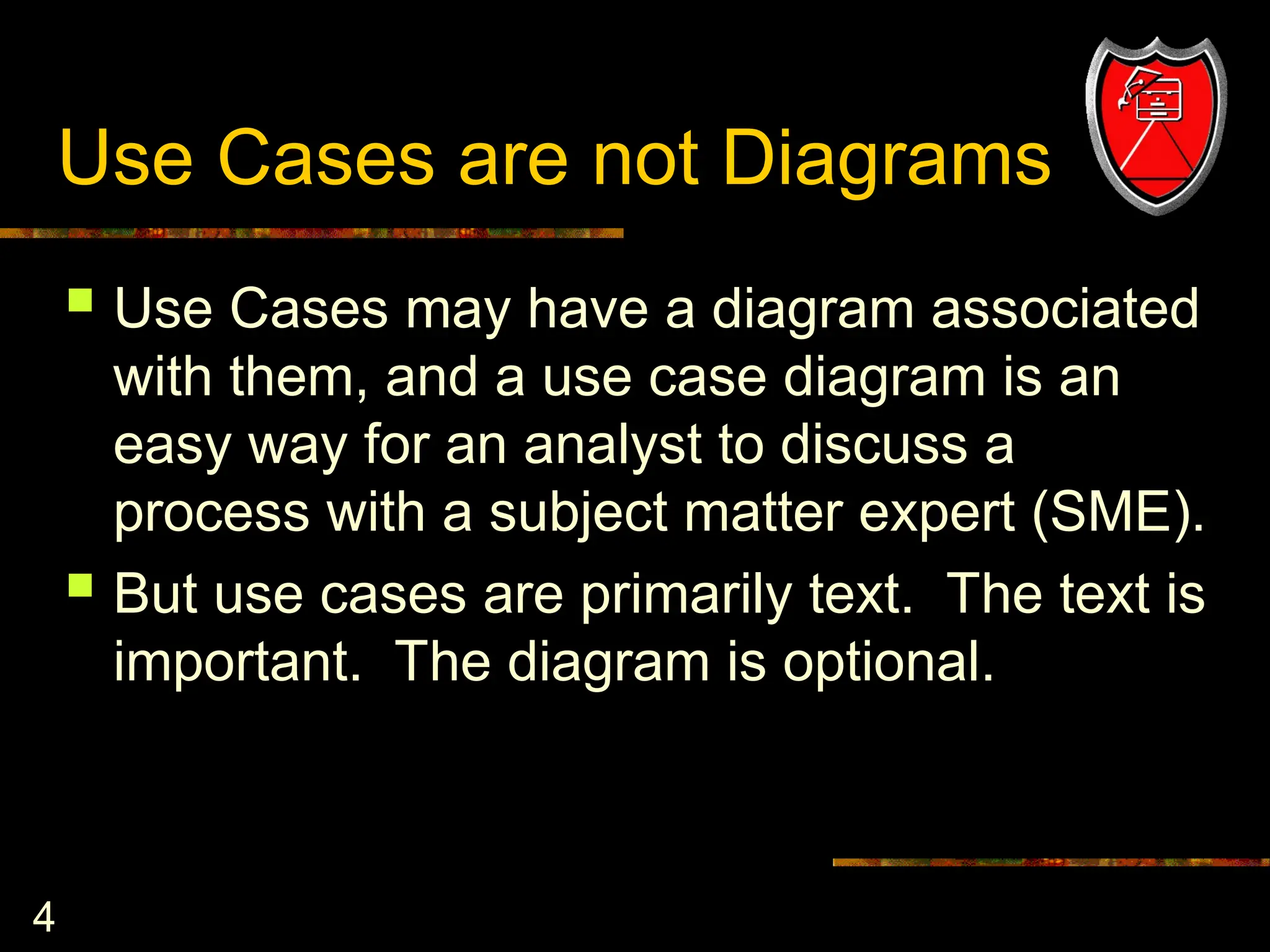 4
Use Cases are not Diagrams
 Use Cases may have a diagram associated
with them, and a use case diagram is an
easy way for an analyst to discuss a
process with a subject matter expert (SME).
 But use cases are primarily text. The text is
important. The diagram is optional.
 