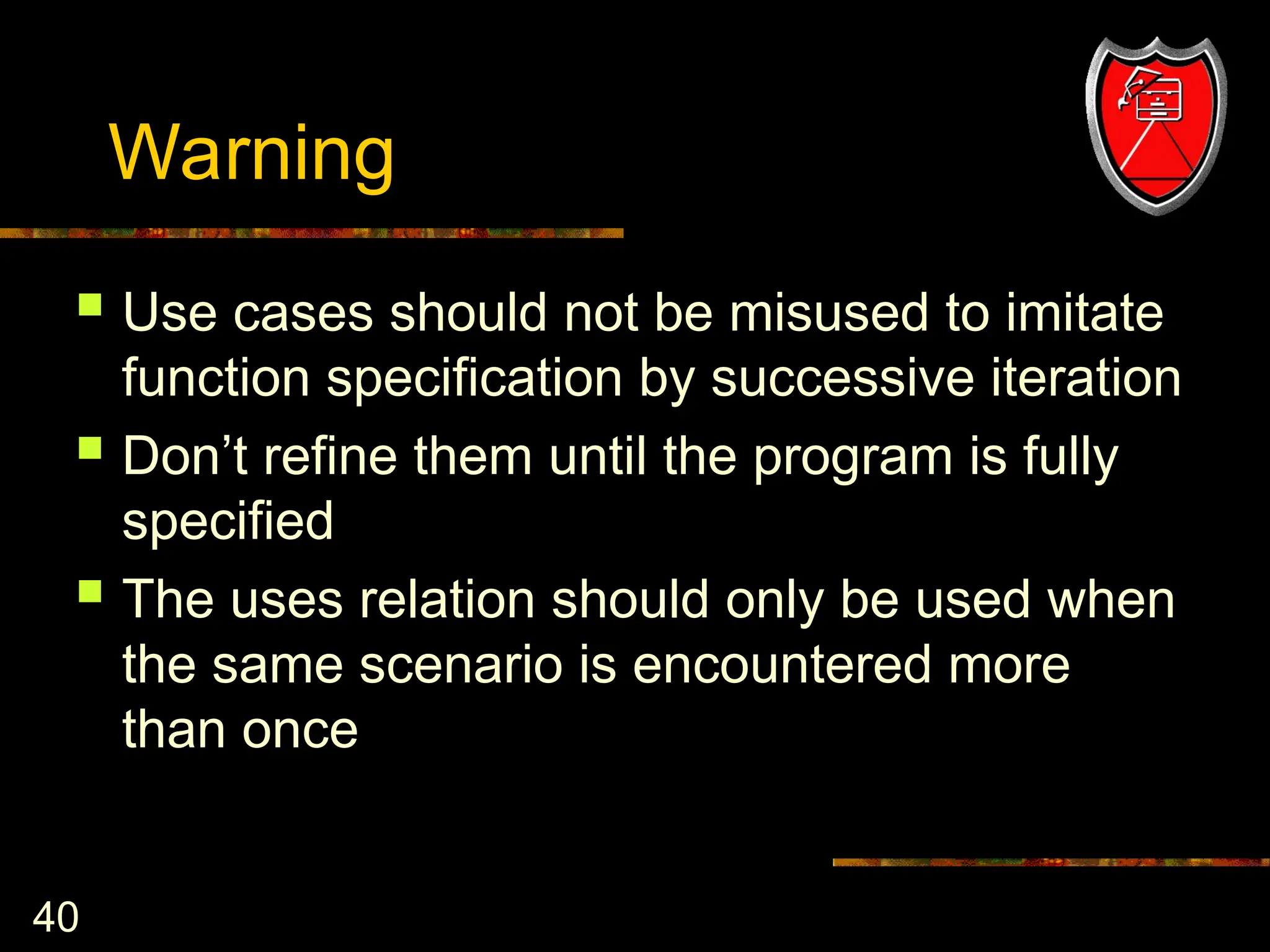 40
Warning
 Use cases should not be misused to imitate
function specification by successive iteration
 Don’t refine them until the program is fully
specified
 The uses relation should only be used when
the same scenario is encountered more
than once
 