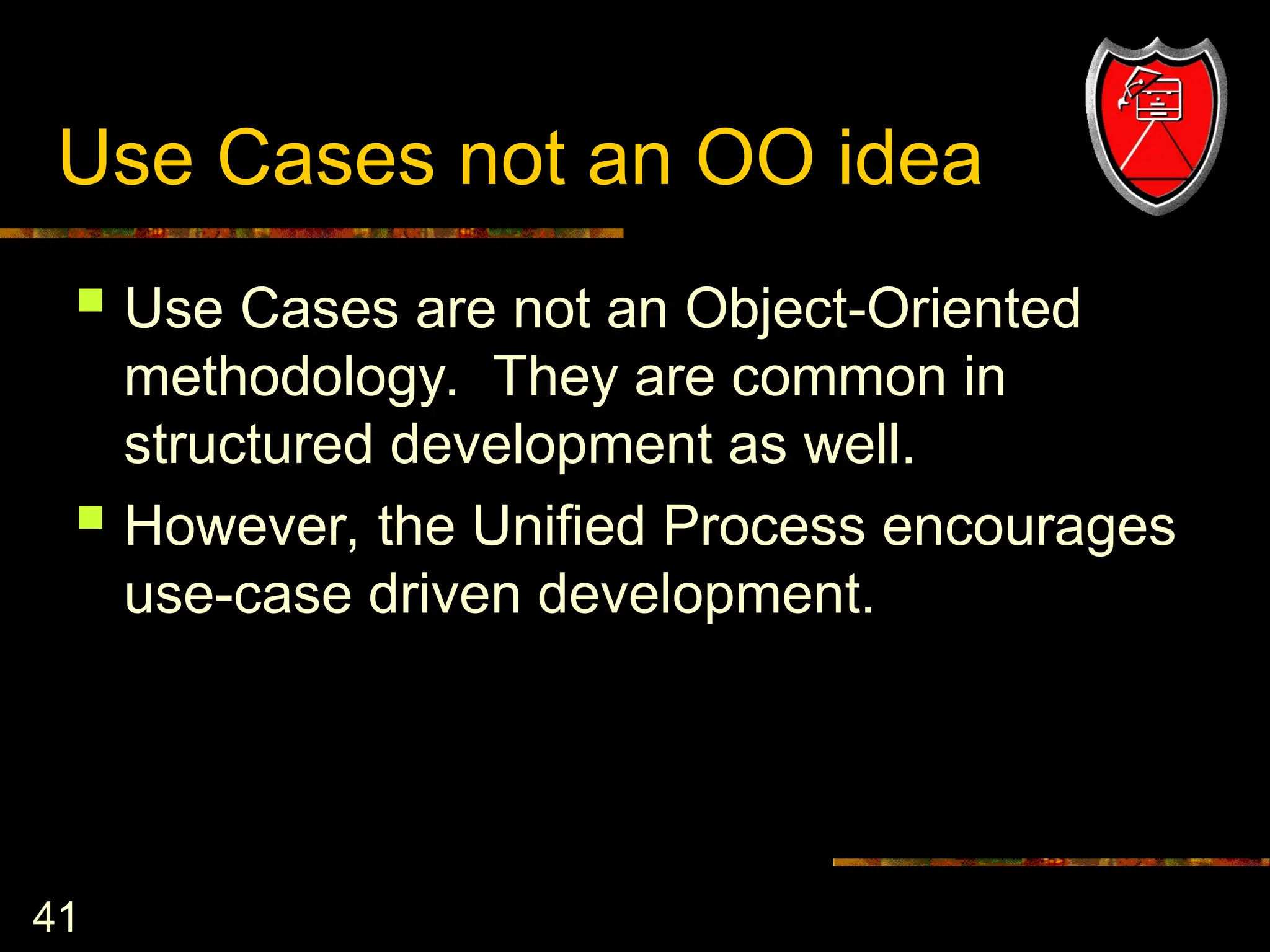 41
Use Cases not an OO idea
 Use Cases are not an Object-Oriented
methodology. They are common in
structured development as well.
 However, the Unified Process encourages
use-case driven development.
 